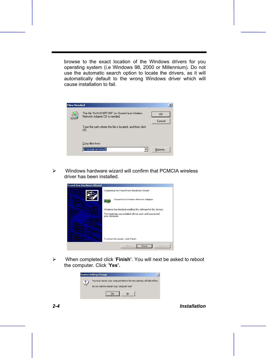 2-4 Installation browse to the exact location of the Windows drivers for you operating system (i.e Windows 98, 2000 or Millennium). Do not use the automatic search option to locate the drivers, as it will automatically default to the wrong Windows driver which will cause installation to fail.&frac34; Windows hardware wizard will confirm that PCMCIA wireless driver has been installed.&frac34; When completed click &lsquo;Finish&rsquo;. You will next be asked to reboot the computer. Click &lsquo;Yes&rsquo;.