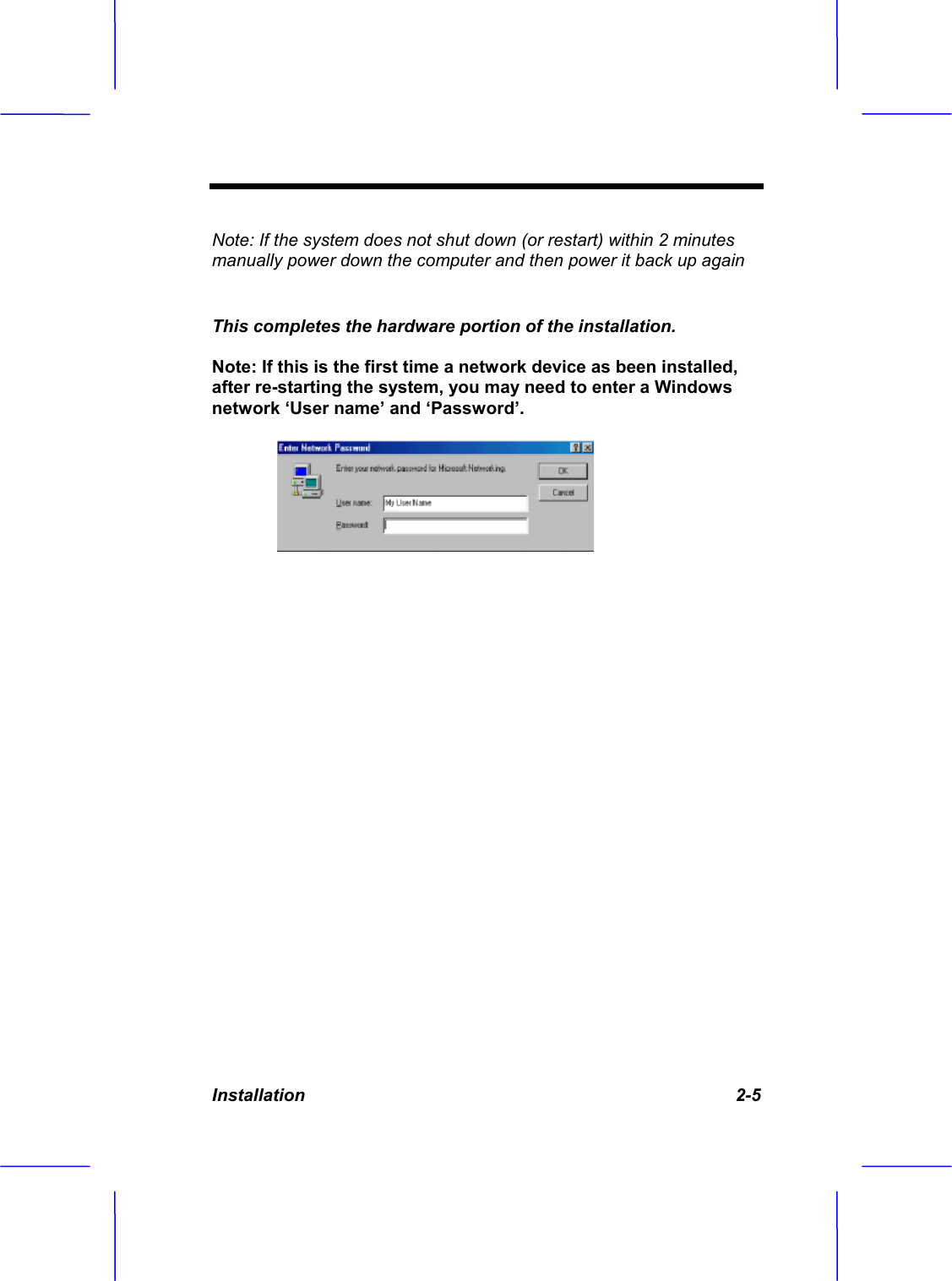 Installation 2-5 Note: If the system does not shut down (or restart) within 2 minutes manually power down the computer and then power it back up againThis completes the hardware portion of the installation. Note: If this is the first time a network device as been installed, after re-starting the system, you may need to enter a Windows network &lsquo;User name&rsquo; and &lsquo;Password&rsquo;.