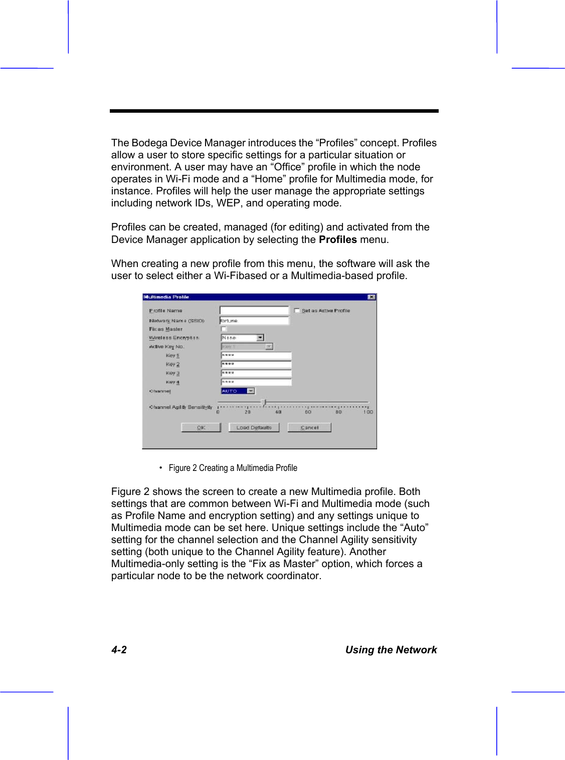 4-2  Using the Network The Bodega Device Manager introduces the &ldquo;Profiles&rdquo; concept. Profiles allow a user to store specific settings for a particular situation or environment. A user may have an &ldquo;Office&rdquo; profile in which the node operates in Wi-Fi mode and a &ldquo;Home&rdquo; profile for Multimedia mode, for instance. Profiles will help the user manage the appropriate settings including network IDs, WEP, and operating mode. Profiles can be created, managed (for editing) and activated from the Device Manager application by selecting the Profiles menu.When creating a new profile from this menu, the software will ask the user to select either a Wi-Fibased or a Multimedia-based profile. &Theta;ʳFigure 2 Creating a Multimedia ProfileFigure 2 shows the screen to create a new Multimedia profile. Both settings that are common between Wi-Fi and Multimedia mode (such as Profile Name and encryption setting) and any settings unique to Multimedia mode can be set here. Unique settings include the &ldquo;Auto&rdquo; setting for the channel selection and the Channel Agility sensitivity setting (both unique to the Channel Agility feature). Another Multimedia-only setting is the &ldquo;Fix as Master&rdquo; option, which forces a particular node to be the network coordinator. 