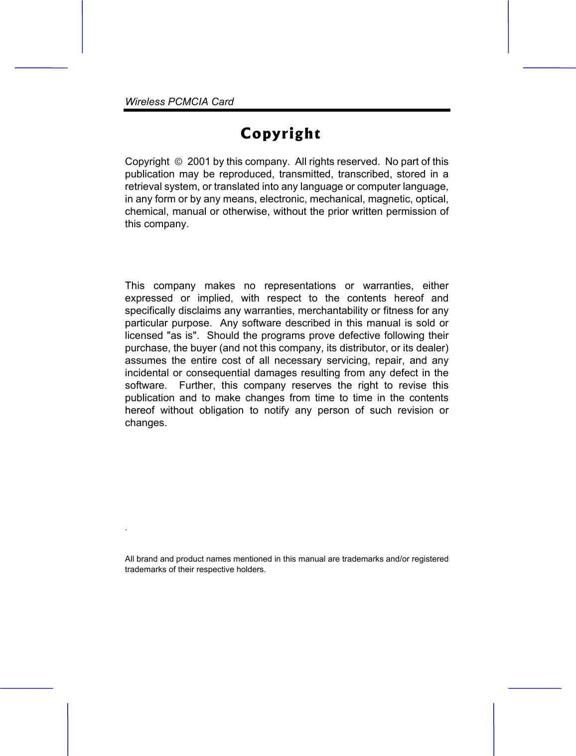 Wireless PCMCIA Card CopyrightCopyright  &curren;  2001 by this company.  All rights reserved.  No part of this publication may be reproduced, transmitted, transcribed, stored in a retrieval system, or translated into any language or computer language, in any form or by any means, electronic, mechanical, magnetic, optical, chemical, manual or otherwise, without the prior written permission of this company. This company makes no representations or warranties, either expressed or implied, with respect to the contents hereof and specifically disclaims any warranties, merchantability or fitness for any particular purpose.  Any software described in this manual is sold or licensed "as is".  Should the programs prove defective following their purchase, the buyer (and not this company, its distributor, or its dealer) assumes the entire cost of all necessary servicing, repair, and any incidental or consequential damages resulting from any defect in the software.  Further, this company reserves the right to revise this publication and to make changes from time to time in the contents hereof without obligation to notify any person of such revision or changes..All brand and product names mentioned in this manual are trademarks and/or registered trademarks of their respective holders. 