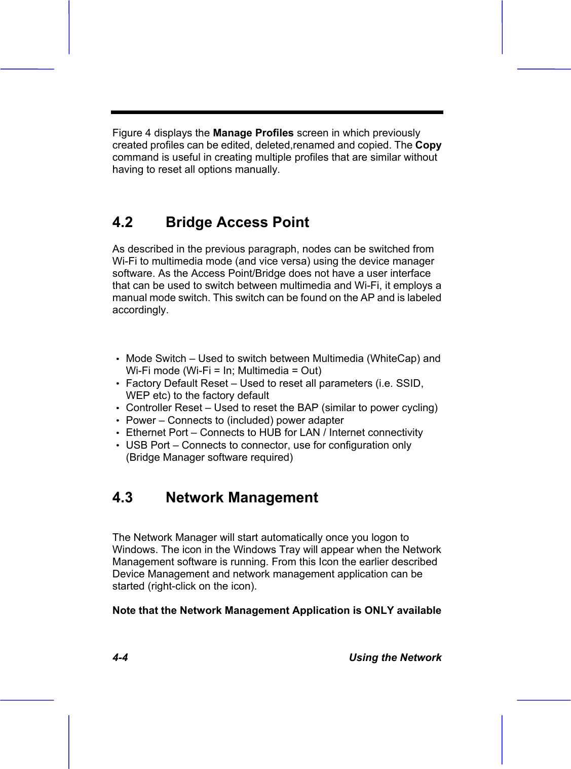 4-4  Using the Network Figure 4 displays the Manage Profiles screen in which previously created profiles can be edited, deleted,renamed and copied. The Copy command is useful in creating multiple profiles that are similar without having to reset all options manually. 4.2  Bridge Access Point  As described in the previous paragraph, nodes can be switched from Wi-Fi to multimedia mode (and vice versa) using the device manager software. As the Access Point/Bridge does not have a user interface that can be used to switch between multimedia and Wi-Fi, it employs a manual mode switch. This switch can be found on the AP and is labeled accordingly.&Theta;ʳMode Switch &ndash; Used to switch between Multimedia (WhiteCap) and Wi-Fi mode (Wi-Fi = In; Multimedia = Out) &Theta;ʳFactory Default Reset &ndash; Used to reset all parameters (i.e. SSID, WEP etc) to the factory default &Theta;ʳController Reset &ndash; Used to reset the BAP (similar to power cycling) &Theta;ʳPower &ndash; Connects to (included) power adapter &Theta;ʳEthernet Port &ndash; Connects to HUB for LAN / Internet connectivity &Theta;ʳUSB Port &ndash; Connects to connector, use for configuration only (Bridge Manager software required) 4.3 Network Management The Network Manager will start automatically once you logon to Windows. The icon in the Windows Tray will appear when the Network Management software is running. From this Icon the earlier described Device Management and network management application can be started (right-click on the icon). Note that the Network Management Application is ONLY available 