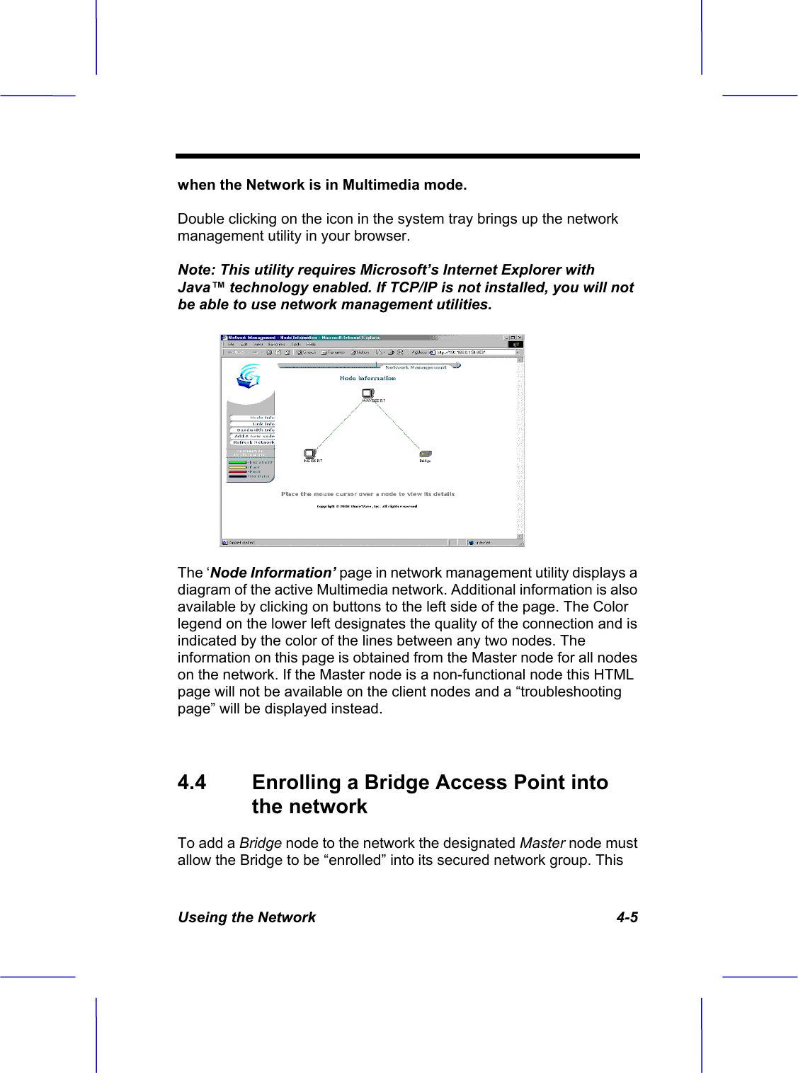 Useing the Network   4-5 when the Network is in Multimedia mode.Double clicking on the icon in the system tray brings up the network management utility in your browser. Note: This utility requires Microsoft&rsquo;s Internet Explorer with Java&trade; technology enabled. If TCP/IP is not installed, you will not be able to use network management utilities.The &lsquo;Node Information&rsquo; page in network management utility displays a diagram of the active Multimedia network. Additional information is also available by clicking on buttons to the left side of the page. The Color legend on the lower left designates the quality of the connection and is indicated by the color of the lines between any two nodes. The information on this page is obtained from the Master node for all nodes on the network. If the Master node is a non-functional node this HTML page will not be available on the client nodes and a &ldquo;troubleshooting page&rdquo; will be displayed instead. 4.4  Enrolling a Bridge Access Point into the networkTo add a Bridge node to the network the designated Master node must allow the Bridge to be &ldquo;enrolled&rdquo; into its secured network group. This 