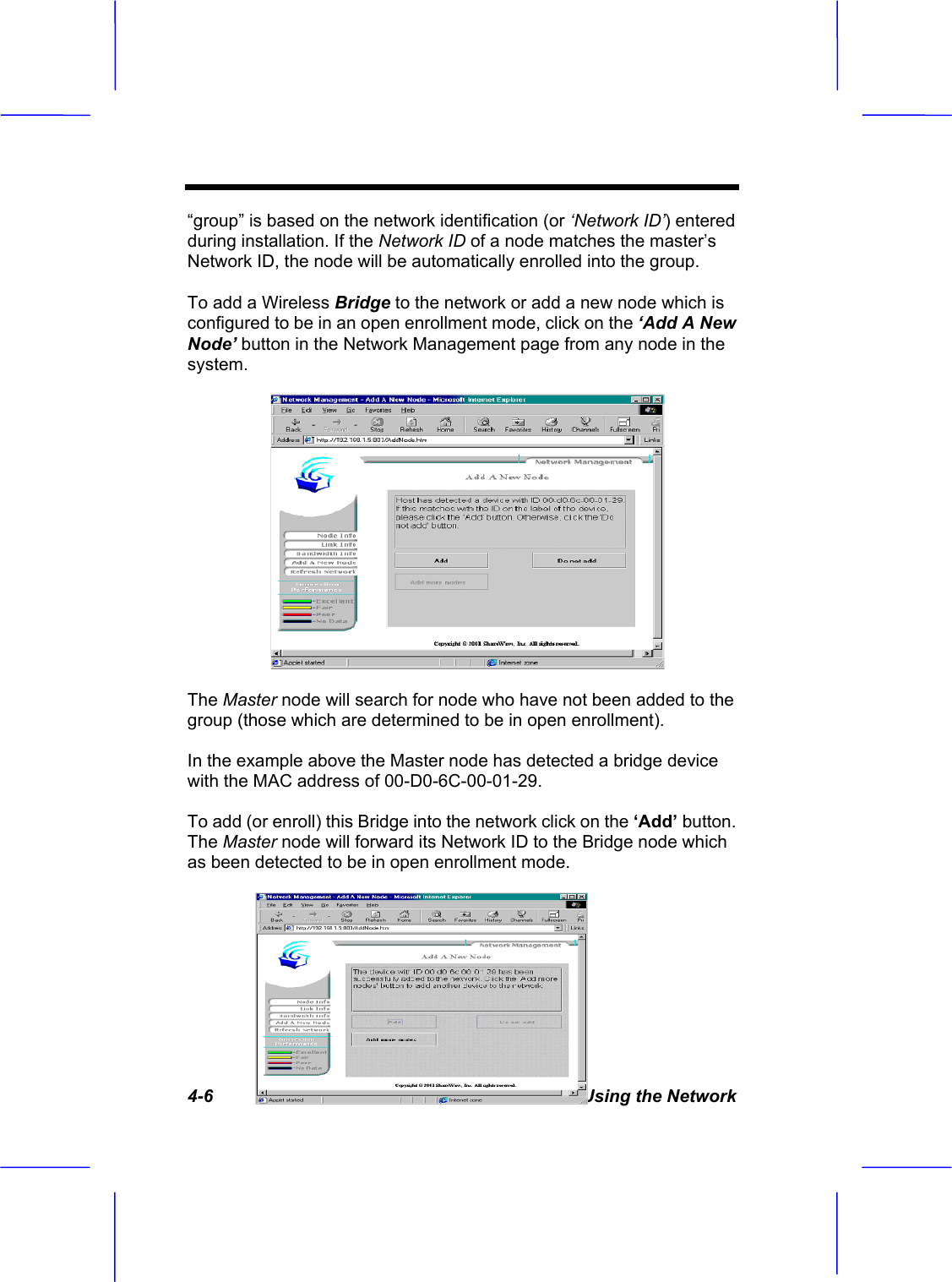 4-6  Using the Network &ldquo;group&rdquo; is based on the network identification (or &lsquo;Network ID&rsquo;) entered during installation. If the Network ID of a node matches the master&rsquo;s Network ID, the node will be automatically enrolled into the group. To add a Wireless Bridge to the network or add a new node which is configured to be in an open enrollment mode, click on the &lsquo;Add A New Node&rsquo; button in the Network Management page from any node in the system. The Master node will search for node who have not been added to the group (those which are determined to be in open enrollment). In the example above the Master node has detected a bridge device with the MAC address of 00-D0-6C-00-01-29. To add (or enroll) this Bridge into the network click on the &lsquo;Add&rsquo; button.The Master node will forward its Network ID to the Bridge node which as been detected to be in open enrollment mode. 