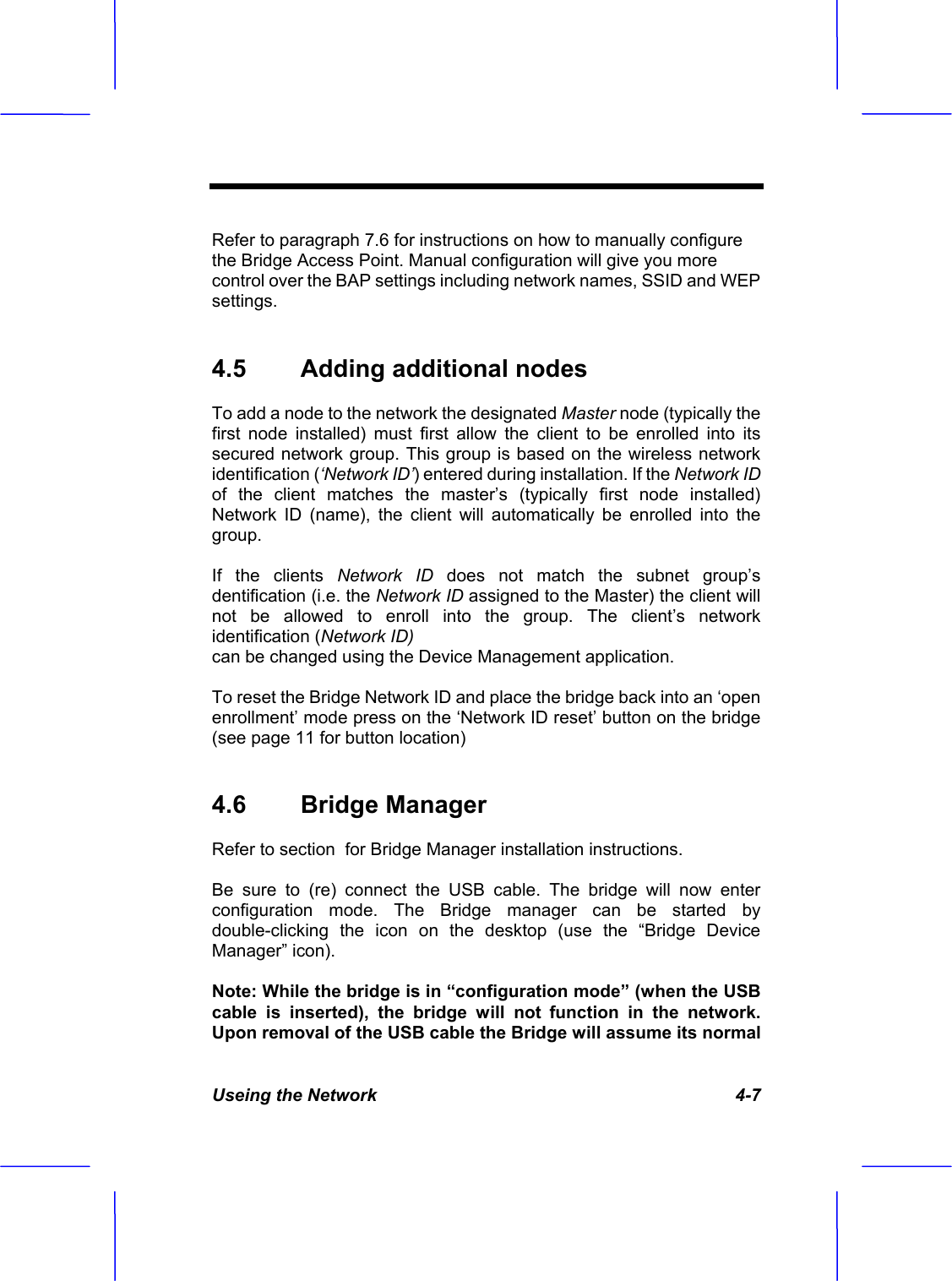 Useing the Network   4-7 Refer to paragraph 7.6 for instructions on how to manually configure the Bridge Access Point. Manual configuration will give you more control over the BAP settings including network names, SSID and WEP settings. 4.5  Adding additional nodes  To add a node to the network the designated Master node (typically the first node installed) must first allow the client to be enrolled into its secured network group. This group is based on the wireless network identification (&lsquo;Network ID&rsquo;) entered during installation. If the Network ID of the client matches the master&rsquo;s (typically first node installed) Network ID (name), the client will automatically be enrolled into the group.If the clients Network ID does not match the subnet group&rsquo;s dentification (i.e. the Network ID assigned to the Master) the client will not be allowed to enroll into the group. The client&rsquo;s network identification (Network ID) can be changed using the Device Management application. To reset the Bridge Network ID and place the bridge back into an &lsquo;open enrollment&rsquo; mode press on the &lsquo;Network ID reset&rsquo; button on the bridge (see page 11 for button location) 4.6  Bridge Manager  Refer to section  for Bridge Manager installation instructions. Be sure to (re) connect the USB cable. The bridge will now enter configuration mode. The Bridge manager can be started by double-clicking the icon on the desktop (use the &ldquo;Bridge Device Manager&rdquo; icon). Note: While the bridge is in &ldquo;configuration mode&rdquo; (when the USB cable is inserted), the bridge will not function in the network. Upon removal of the USB cable the Bridge will assume its normal 
