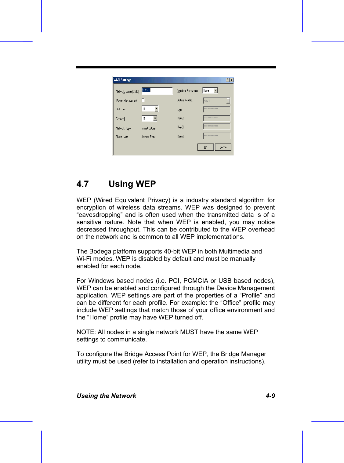 Useing the Network   4-9 4.7 Using WEP WEP (Wired Equivalent Privacy) is a industry standard algorithm for encryption of wireless data streams. WEP was designed to prevent &ldquo;eavesdropping&rdquo; and is often used when the transmitted data is of a sensitive nature. Note that when WEP is enabled, you may notice decreased throughput. This can be contributed to the WEP overhead on the network and is common to all WEP implementations. The Bodega platform supports 40-bit WEP in both Multimedia and Wi-Fi modes. WEP is disabled by default and must be manually enabled for each node. For Windows based nodes (i.e. PCI, PCMCIA or USB based nodes), WEP can be enabled and configured through the Device Management application. WEP settings are part of the properties of a &ldquo;Profile&rdquo; and can be different for each profile. For example: the &ldquo;Office&rdquo; profile may include WEP settings that match those of your office environment and the &ldquo;Home&rdquo; profile may have WEP turned off. NOTE: All nodes in a single network MUST have the same WEP settings to communicate. To configure the Bridge Access Point for WEP, the Bridge Manager utility must be used (refer to installation and operation instructions). 