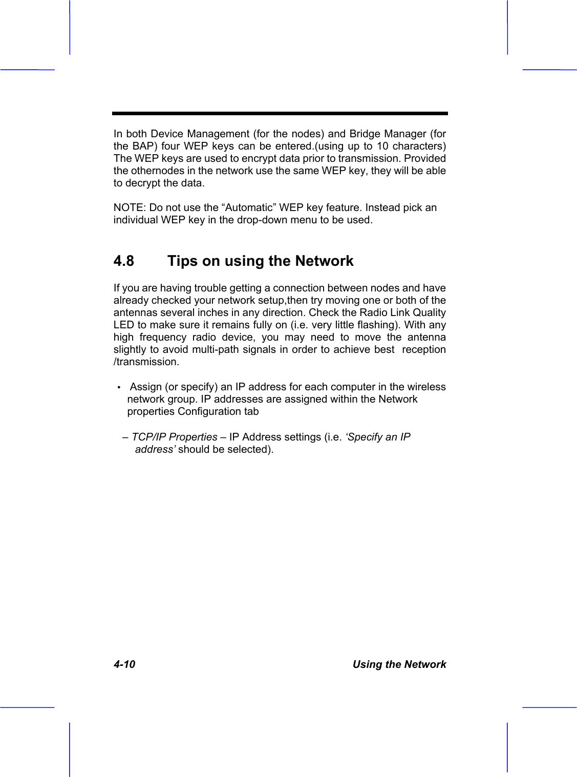 4-10  Using the Network In both Device Management (for the nodes) and Bridge Manager (for the BAP) four WEP keys can be entered.(using up to 10 characters) The WEP keys are used to encrypt data prior to transmission. Provided the othernodes in the network use the same WEP key, they will be able to decrypt the data. NOTE: Do not use the &ldquo;Automatic&rdquo; WEP key feature. Instead pick an individual WEP key in the drop-down menu to be used. 4.8  Tips on using the Network  If you are having trouble getting a connection between nodes and have already checked your network setup,then try moving one or both of the antennas several inches in any direction. Check the Radio Link Quality LED to make sure it remains fully on (i.e. very little flashing). With any high frequency radio device, you may need to move the antenna slightly to avoid multi-path signals in order to achieve best  reception /transmission.&Theta;ʳAssign (or specify) an IP address for each computer in the wireless network group. IP addresses are assigned within the Network properties Configuration tab    &ndash; TCP/IP Properties &ndash; IP Address settings (i.e. &lsquo;Specify an IP address&rsquo; should be selected). 