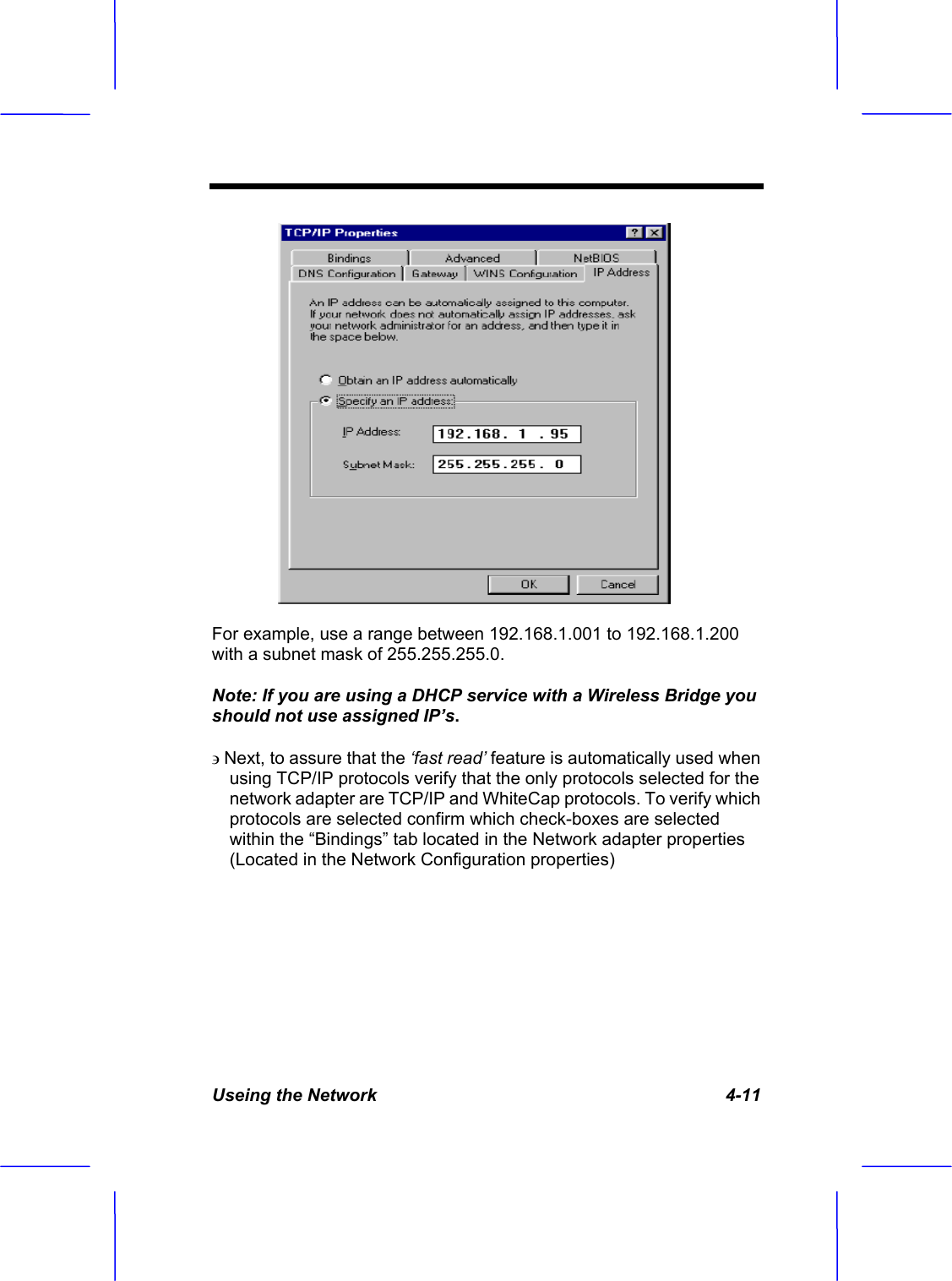 Useing the Network   4-11 For example, use a range between 192.168.1.001 to 192.168.1.200 with a subnet mask of 255.255.255.0. Note: If you are using a DHCP service with a Wireless Bridge you should not use assigned IP&rsquo;s.Next, to assure that the &lsquo;fast read&rsquo; feature is automatically used when using TCP/IP protocols verify that the only protocols selected for the network adapter are TCP/IP and WhiteCap protocols. To verify which protocols are selected confirm which check-boxes are selected within the &ldquo;Bindings&rdquo; tab located in the Network adapter properties (Located in the Network Configuration properties) 