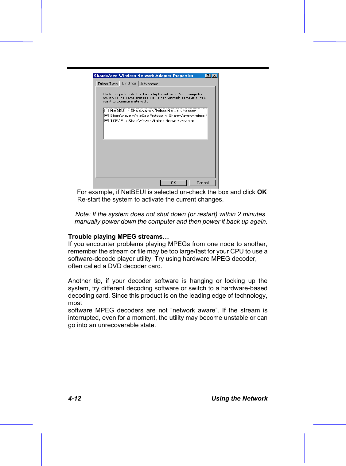 4-12  Using the Network      For example, if NetBEUI is selected un-check the box and click OKRe-start the system to activate the current changes.Note: If the system does not shut down (or restart) within 2 minutes manually power down the computer and then power it back up again.Trouble playing MPEG streams&hellip; If you encounter problems playing MPEGs from one node to another, remember the stream or file may be too large/fast for your CPU to use a software-decode player utility. Try using hardware MPEG decoder, often called a DVD decoder card. Another tip, if your decoder software is hanging or locking up the system, try different decoding software or switch to a hardware-based decoding card. Since this product is on the leading edge of technology, mostsoftware MPEG decoders are not &ldquo;network aware&rdquo;. If the stream is interrupted, even for a moment, the utility may become unstable or can go into an unrecoverable state. 