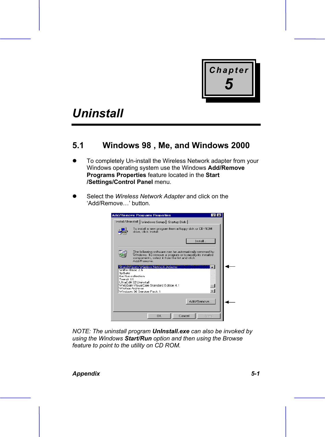 Chapter5UninstallAppendix 5-1 5.1  Windows 98 , Me, and Windows 2000  z To completely Un-install the Wireless Network adapter from your Windows operating system use the Windows Add/Remove Programs Properties feature located in the Start/Settings/Control Panel menu.z Select the Wireless Network Adapter and click on the &lsquo;Add/Remove&hellip;&rsquo; button.NOTE: The uninstall program UnInstall.exe can also be invoked by using the Windows Start/Run option and then using the Browse feature to point to the utility on CD ROM. 