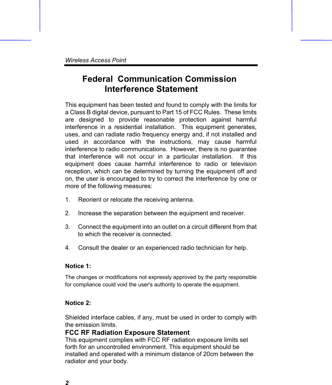 Wireless Access Point   2Federal  Communication Commission Interference StatementThis equipment has been tested and found to comply with the limits for a Class B digital device, pursuant to Part 15 of FCC Rules.  These limits are designed to provide reasonable protection against harmful interference in a residential installation.  This equipment generates, uses, and can radiate radio frequency energy and, if not installed and used in accordance with the instructions, may cause harmful interference to radio communications.  However, there is no guarantee that interference will not occur in a particular installation.  If this equipment does cause harmful interference to radio or television reception, which can be determined by turning the equipment off and on, the user is encouraged to try to correct the interference by one or more of the following measures:1.  Reorient or relocate the receiving antenna. 2.  Increase the separation between the equipment and receiver. 3.  Connect the equipment into an outlet on a circuit different from that to which the receiver is connected. 4.  Consult the dealer or an experienced radio technician for help. Notice 1: The changes or modifications not expressly approved by the party responsible for compliance could void the user's authority to operate the equipment. Notice 2: Shielded interface cables, if any, must be used in order to comply with the emission limits. FCC RF Radiation Exposure Statement This equipment complies with FCC RF radiation exposure limits set forth for an uncontrolled environment. This equipment should be installed and operated with a minimum distance of 20cm between the radiator and your body. 