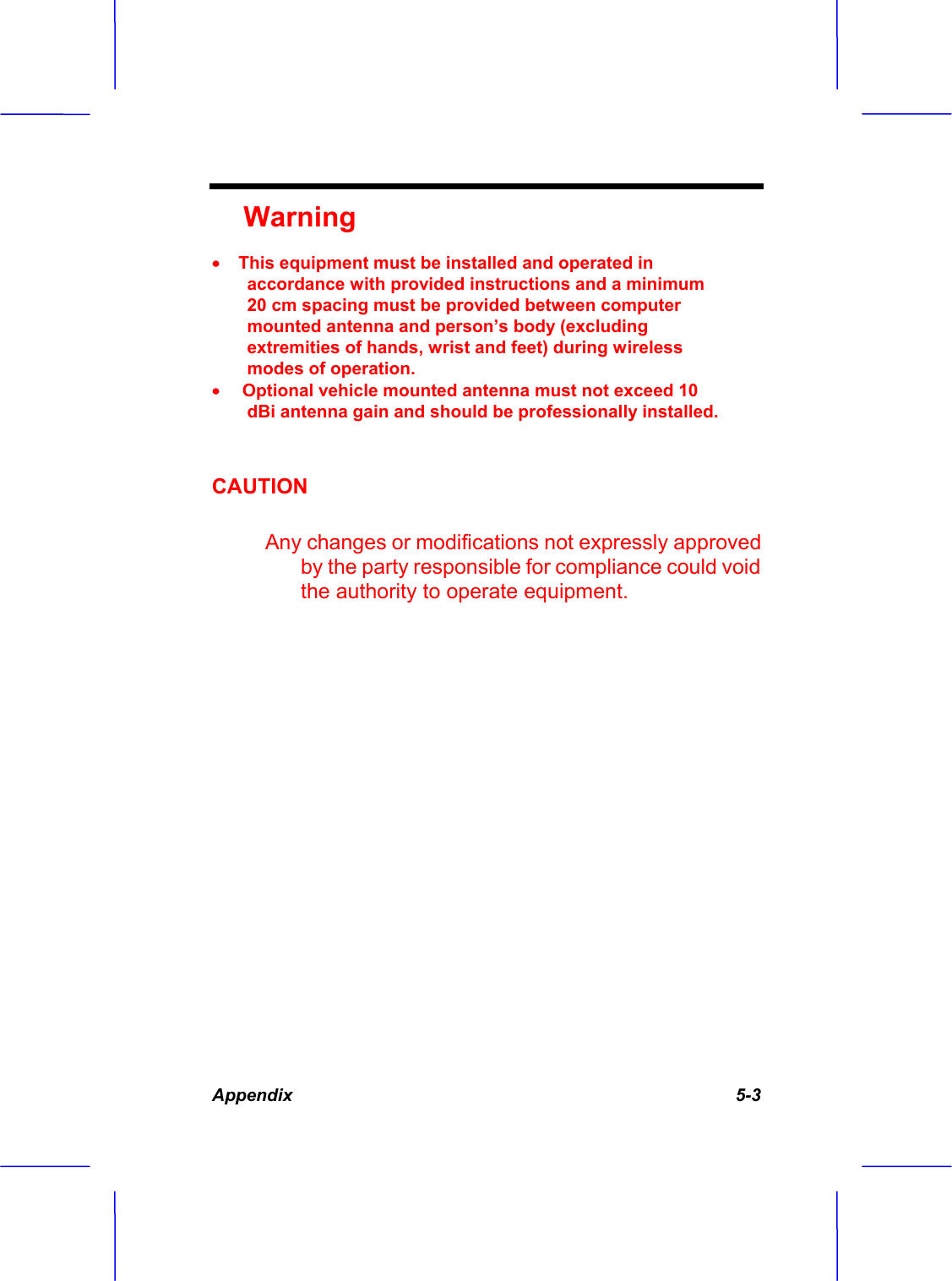 Appendix   5-3 WarningxThis equipment must be installed and operated in accordance with provided instructions and a minimum 20 cm spacing must be provided between computer mounted antenna and person&rsquo;s body (excluding extremities of hands, wrist and feet) during wireless modes of operation. xOptional vehicle mounted antenna must not exceed 10 dBi antenna gain and should be professionally installed. CAUTION         Any changes or modifications not expressly approved by the party responsible for compliance could void the authority to operate equipment. 