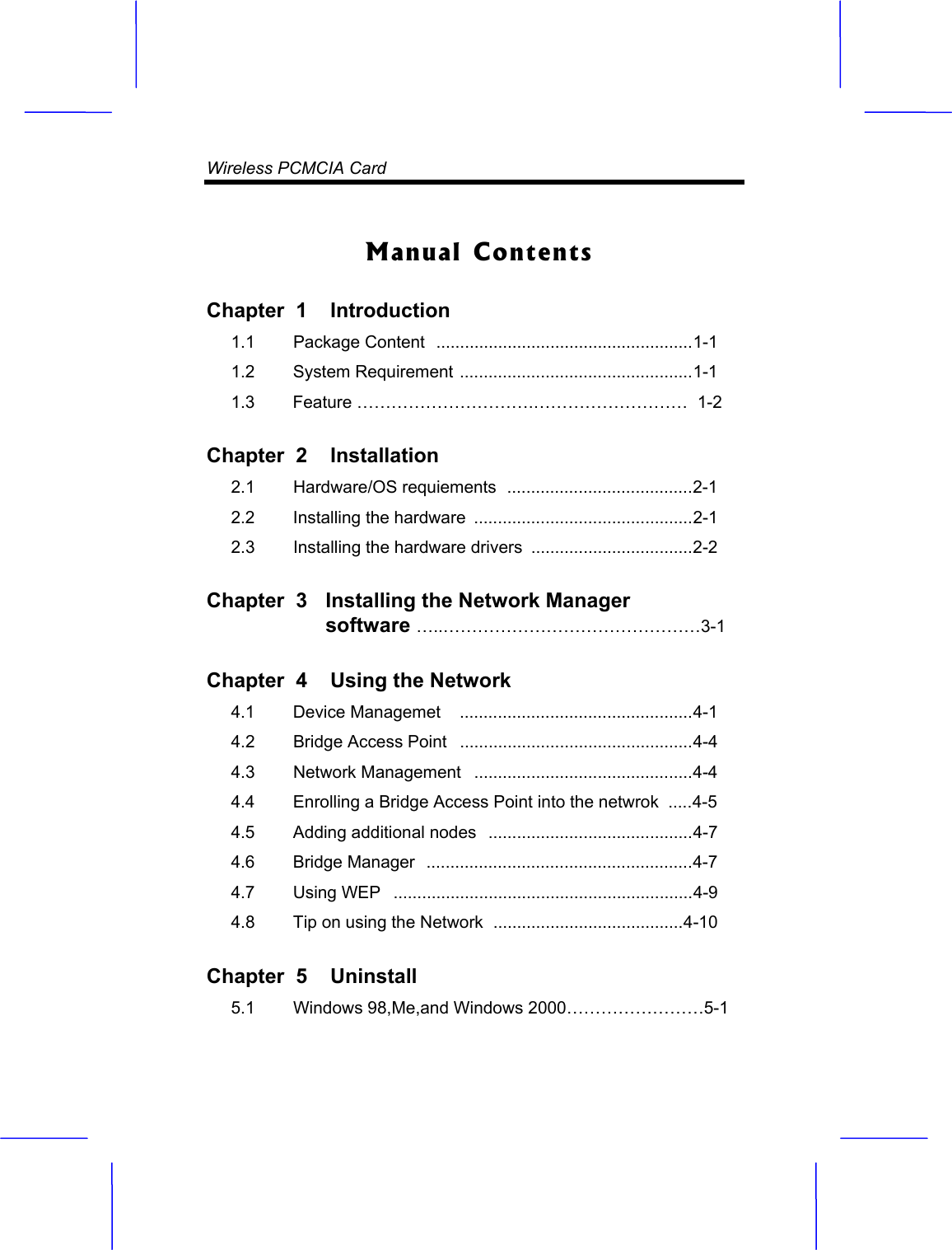 Wireless PCMCIA Card  Manual Contents Chapter  1  Introduction1.1   Package Content  ......................................................1-1 1.2   System Requirement .................................................1-1 1.3        Feature &hellip;&hellip;&hellip;&hellip;&hellip;&hellip;&hellip;&hellip;&hellip;&hellip;.&hellip;&hellip;&hellip;&hellip;&hellip;&hellip;&hellip;&hellip;&hellip;  1-2Chapter  2  Installation2.1   Hardware/OS requiements  .......................................2-1 2.2   Installing the hardware  ..............................................2-1 2.3   Installing the hardware drivers  ..................................2-2  Chapter  3  Installing the Network Manager software &hellip;..&hellip;&hellip;&hellip;&hellip;&hellip;&hellip;&hellip;&hellip;&hellip;&hellip;&hellip;&hellip;&hellip;&hellip;&hellip;3-1Chapter  4  Using the Network4.1   Device Managemet   .................................................4-1 4.2   Bridge Access Point   .................................................4-4 4.3   Network Management   ..............................................4-4 4.4   Enrolling a Bridge Access Point into the netwrok  .....4-5  4.5   Adding additional nodes   ...........................................4-7  4.6   Bridge Manager  ........................................................4-74.7   Using WEP   ...............................................................4-9 4.8   Tip on using the Network  ........................................4-10  Chapter  5  Uninstall5.1  Windows 98,Me,and Windows 2000&hellip;&hellip;&hellip;&hellip;&hellip;&hellip;&hellip;&hellip;5-1  