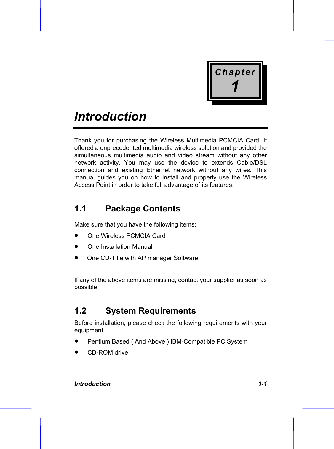 Chapter1IntroductionIntroduction   1-1 Thank you for purchasing the Wireless Multimedia PCMCIA Card. It offered a unprecedented multimedia wireless solution and provided the simultaneous multimedia audio and video stream without any other network activity. You may use the device to extends Cable/DSL connection and existing Ethernet network without any wires. This manual guides you on how to install and properly use the Wireless Access Point in order to take full advantage of its features. 1.1 Package Contents Make sure that you have the following items: x One Wireless PCMCIA Cardx One Installation Manualx  One CD-Title with AP manager SoftwareIf any of the above items are missing, contact your supplier as soon as possible.1.2 System Requirements Before installation, please check the following requirements with your equipment.x Pentium Based ( And Above ) IBM-Compatible PC System x CD-ROM drive 