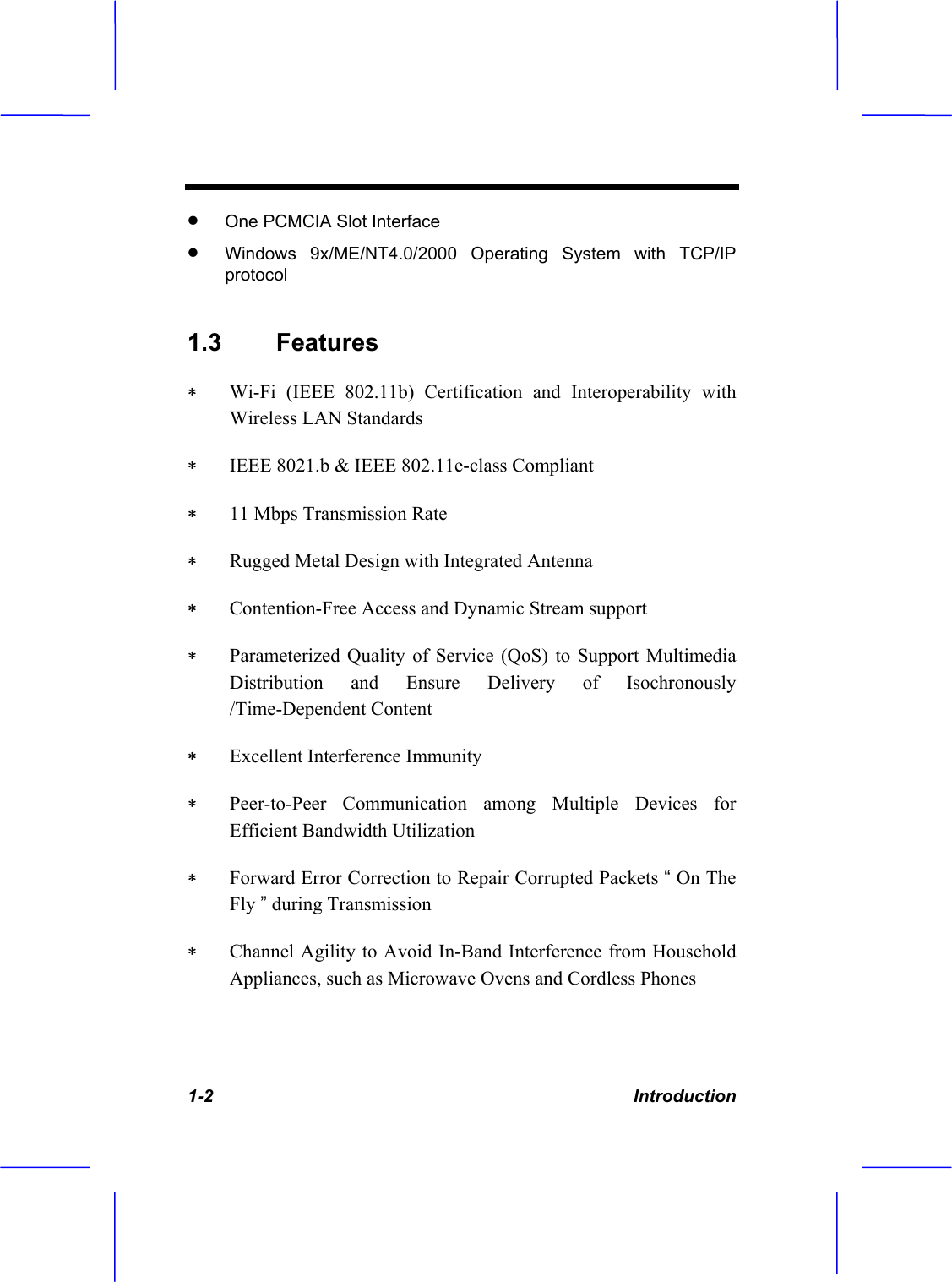 1-2 Introduction x One PCMCIA Slot Interface x Windows 9x/ME/NT4.0/2000 Operating System with TCP/IP protocol1.3 Features   Wi-Fi (IEEE 802.11b) Certification and Interoperability with Wireless LAN Standards  IEEE 8021.b &amp; IEEE 802.11e-class Compliant  11 Mbps Transmission Rate  Rugged Metal Design with Integrated Antenna  Contention-Free Access and Dynamic Stream support  Parameterized Quality of Service (QoS) to Support Multimedia Distribution and Ensure Delivery of Isochronously /Time-Dependent Content  Excellent Interference Immunity  Peer-to-Peer Communication among Multiple Devices for Efficient Bandwidth Utilization  Forward Error Correction to Repair Corrupted Packets &ldquo; On The Fly &rdquo; during Transmission  Channel Agility to Avoid In-Band Interference from Household Appliances, such as Microwave Ovens and Cordless Phones 