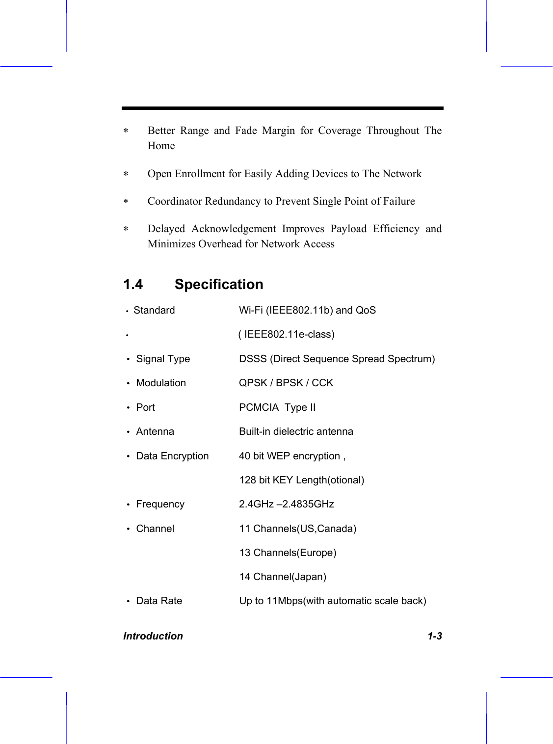 Introduction   1-3  Better Range and Fade Margin for Coverage Throughout The Home  Open Enrollment for Easily Adding Devices to The Network  Coordinator Redundancy to Prevent Single Point of Failure  Delayed Acknowledgement Improves Payload Efficiency and Minimizes Overhead for Network Access 1.4 Specification  &Theta;ʳStandard     Wi-Fi (IEEE802.11b) and QoS&Theta;ʳ                                     ( IEEE802.11e-class) &Theta;ʳSignal Type     DSSS (Direct Sequence Spread Spectrum) &Theta;ʳModulation      QPSK / BPSK / CCK  &Theta;ʳPort        PCMCIA  Type II &Theta;ʳAntenna      Built-in dielectric antenna  &Theta;ʳData Encryption     40 bit WEP encryption ,          128 bit KEY Length(otional) &Theta;ʳFrequency     2.4GHz &ndash;2.4835GHz  &Theta;ʳChannel       11 Channels(US,Canada)                    13 Channels(Europe)      14 Channel(Japan) &Theta;ʳData Rate       Up to 11Mbps(with automatic scale back) 