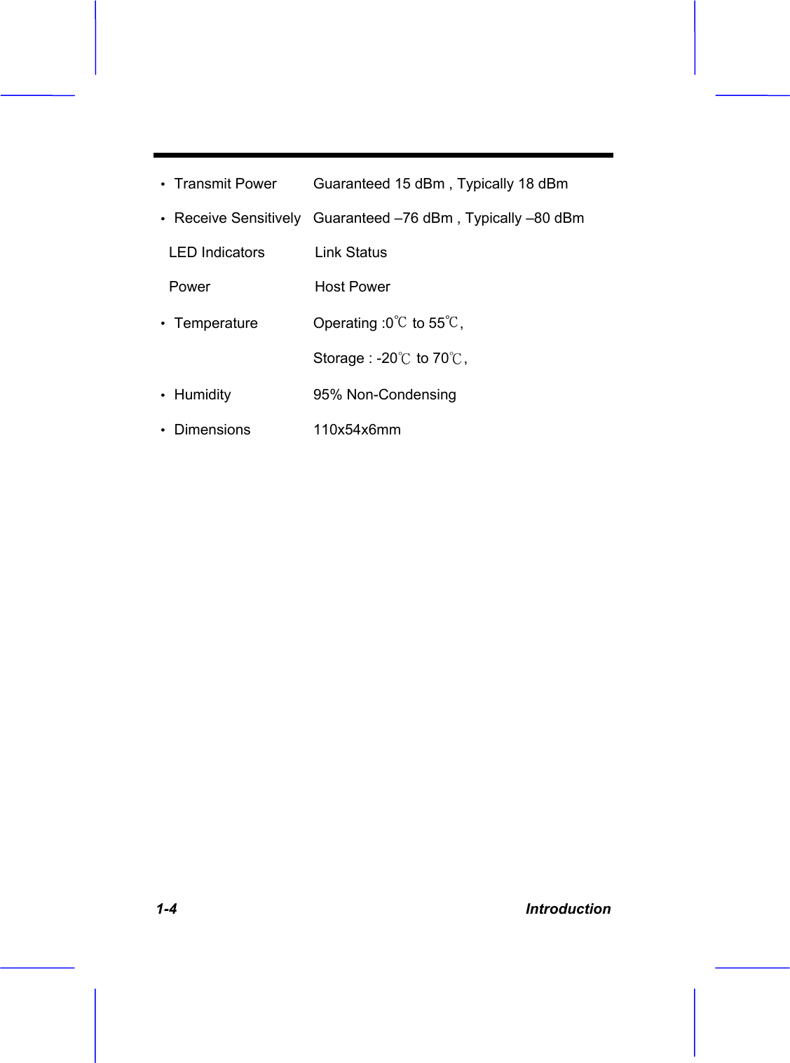 1-4 Introduction &Theta;ʳTransmit Power  Guaranteed 15 dBm , Typically 18 dBm &Theta;ʳReceive Sensitively   Guaranteed &ndash;76 dBm , Typically &ndash;80 dBm LED Indicators  Link Status Power   Host Power                                         &Theta;ʳTemperature   Operating :0Ƭ to 55Ƭ,Storage : -20к to 70к,&Theta;ʳHumidity   95% Non-Condensing &Theta;ʳDimensions   110x54x6mm