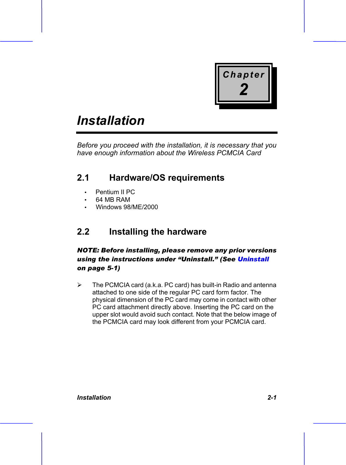 Chapter2InstallationInstallation    2-1 Before you proceed with the installation, it is necessary that you have enough information about the Wireless PCMCIA Card  2.1  Hardware/OS requirements  &Theta;ʳPentium II PC &Theta;ʳ   64 MB RAM &Theta;ʳ   Windows 98/ME/2000 2.2  Installing the hardware   NOTE: Before installing, please remove any prior versions using the instructions under &ldquo;Uninstall.&rdquo; (See Uninstallon page 5-1) &frac34; The PCMCIA card (a.k.a. PC card) has built-in Radio and antenna attached to one side of the regular PC card form factor. The physical dimension of the PC card may come in contact with other PC card attachment directly above. Inserting the PC card on the upper slot would avoid such contact. Note that the below image of the PCMCIA card may look different from your PCMCIA card.