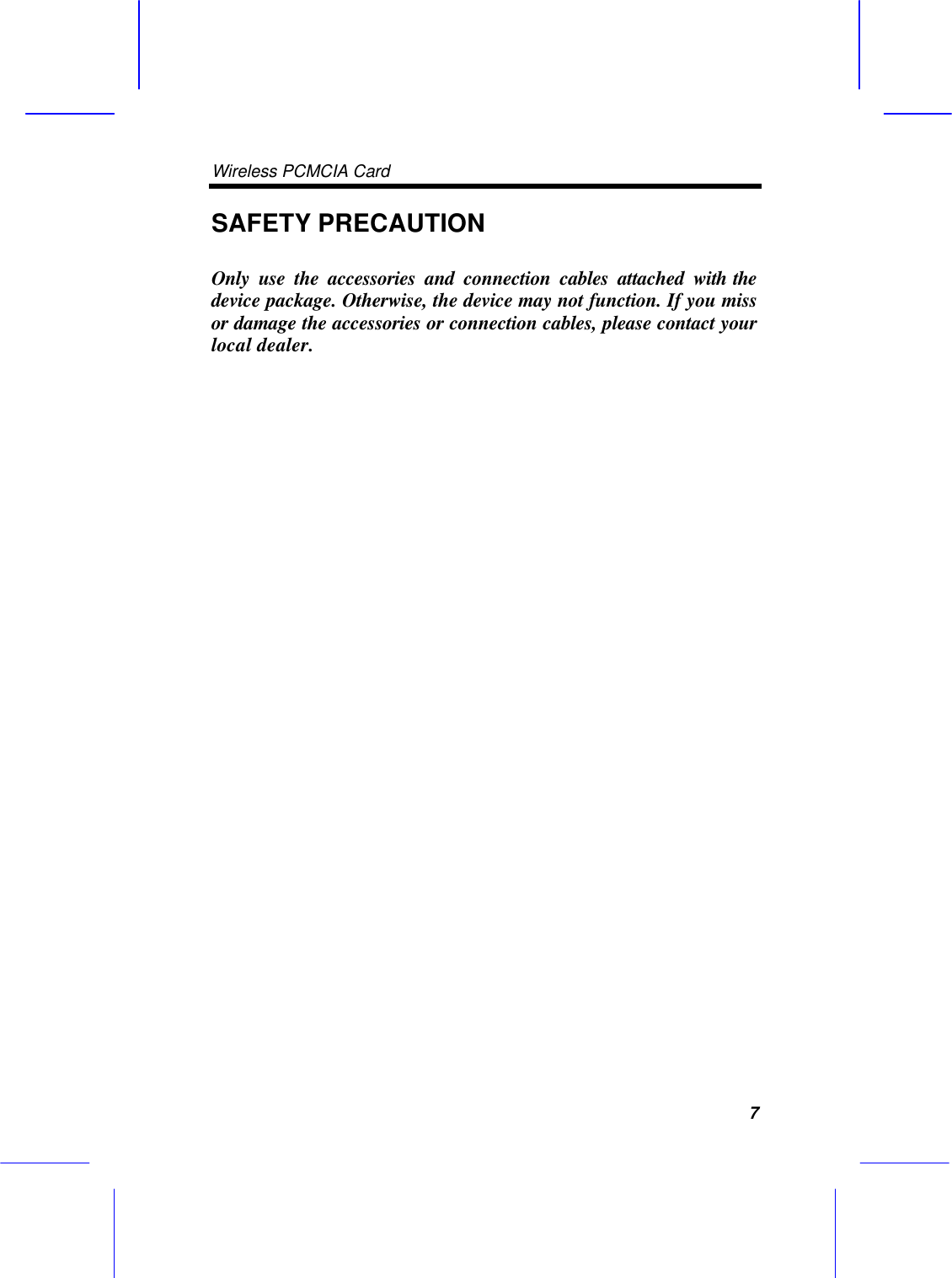 Wireless PCMCIA Card      7 SAFETY PRECAUTION  Only use the accessories and connection cables attached with the device package. Otherwise, the device may not function. If you miss or damage the accessories or connection cables, please contact your local dealer.                              