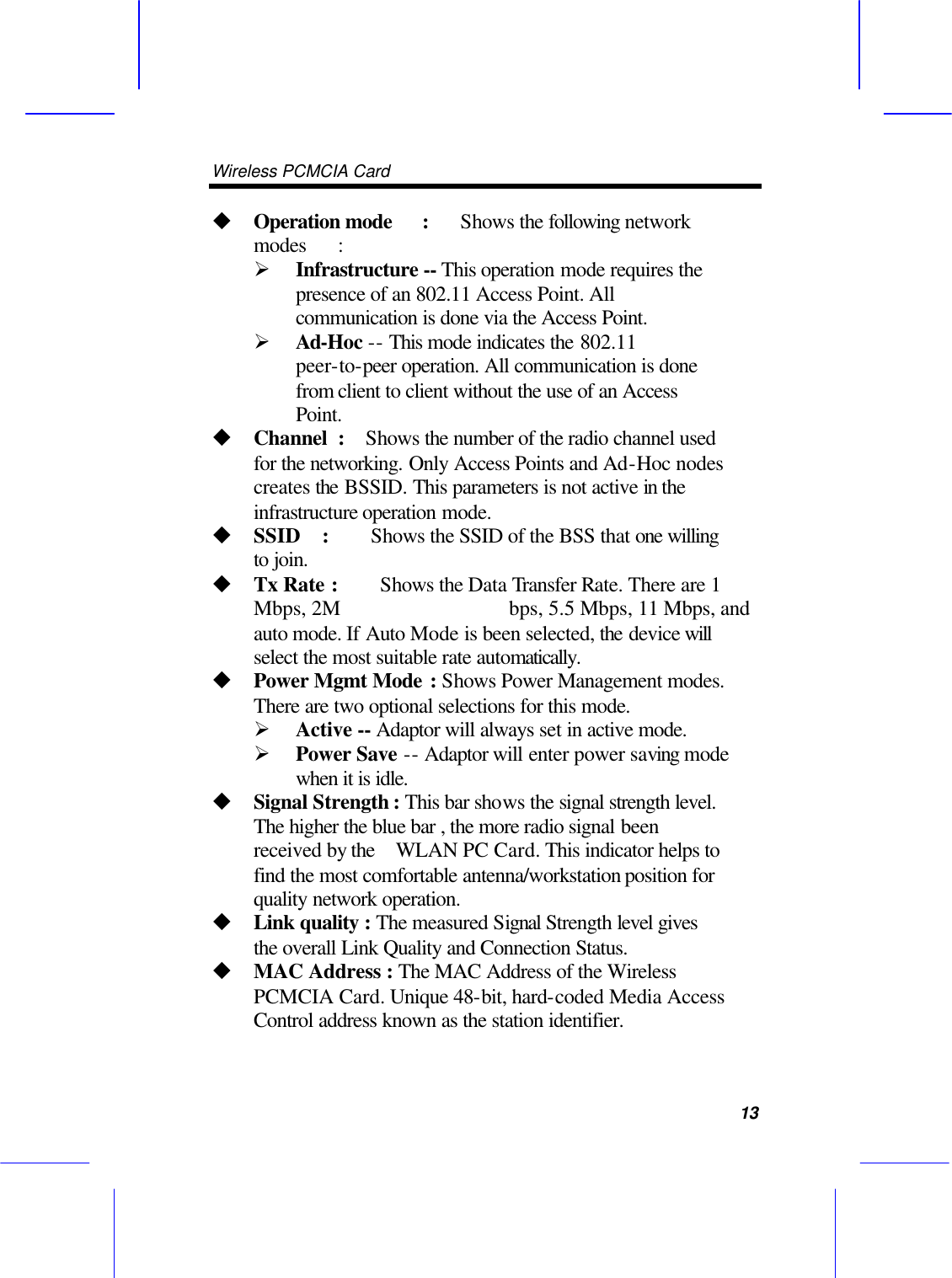 Wireless PCMCIA Card      13 u Operation mode :   Shows the following network modes : &Oslash; Infrastructure -- This operation mode requires the presence of an 802.11 Access Point. All communication is done via the Access Point. &Oslash; Ad-Hoc -- This mode indicates the 802.11 peer-to-peer operation. All communication is done from client to client without the use of an Access Point.   u Channel :  Shows the number of the radio channel used for the networking. Only Access Points and Ad-Hoc nodes creates the BSSID. This parameters is not active in the infrastructure operation mode.   u SSID  :    Shows the SSID of the BSS that one willing to join. u Tx Rate : Shows the Data Transfer Rate. There are 1 Mbps, 2M                bps, 5.5 Mbps, 11 Mbps, and auto mode. If Auto Mode is been selected, the device will select the most suitable rate automatically. u Power Mgmt Mode : Shows Power Management modes. There are two optional selections for this mode. &Oslash; Active -- Adaptor will always set in active mode. &Oslash; Power Save -- Adaptor will enter power saving mode when it is idle. u Signal Strength : This bar shows the signal strength level. The higher the blue bar , the more radio signal been received by the   WLAN PC Card. This indicator helps to find the most comfortable antenna/workstation position for quality network operation. u Link quality : The measured Signal Strength level gives the overall Link Quality and Connection Status. u MAC Address : The MAC Address of the Wireless PCMCIA Card. Unique 48-bit, hard-coded Media Access Control address known as the station identifier. 