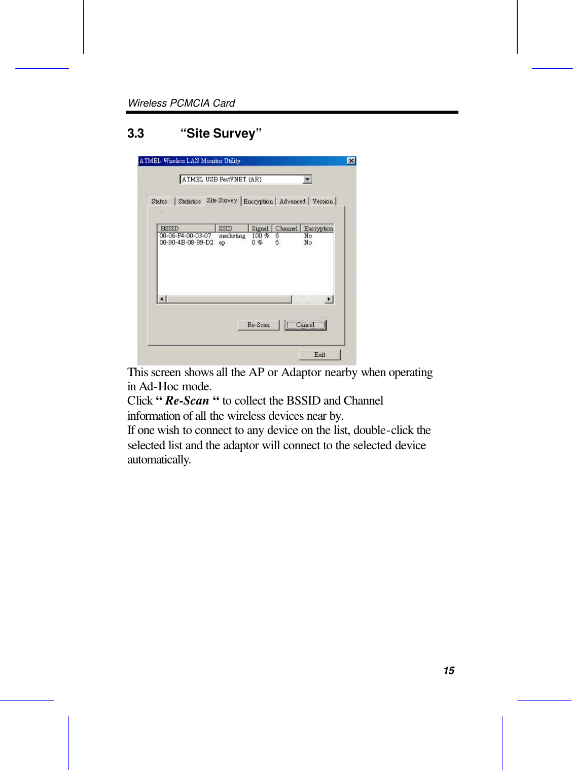 Wireless PCMCIA Card      15 3.3 &ldquo;Site Survey&rdquo;    This screen shows all the AP or Adaptor nearby when operating in Ad-Hoc mode.   Click &ldquo; Re-Scan &ldquo; to collect the BSSID and Channel information of all the wireless devices near by.   If one wish to connect to any device on the list, double-click the selected list and the adaptor will connect to the selected device automatically.         