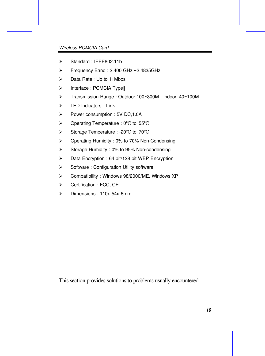 Wireless PCMCIA Card      19 &Oslash; Standard : IEEE802.11b &Oslash; Frequency Band : 2.400 GHz ~2.4835GHz &Oslash; Data Rate : Up to 11Mbps &Oslash; Interface : PCMCIA Type∥ &Oslash; Transmission Range : Outdoor:100~300M , Indoor: 40~100M &Oslash; LED Indicators : Link   &Oslash; Power consumption : 5V DC,1.0A &Oslash; Operating Temperature : 0℃ to 55℃   &Oslash; Storage Temperature : -20℃ to 70℃   &Oslash; Operating Humidity : 0% to 70% Non-Condensing &Oslash; Storage Humidity : 0% to 95% Non-condensing &Oslash; Data Encryption : 64 bit/128 bit WEP Encryption &Oslash; Software : Configuration Utility software &Oslash; Compatibility : Windows 98/2000/ME, Windows XP &Oslash; Certification : FCC, CE &Oslash; Dimensions : 110x 54x 6mm             This section provides solutions to problems usually encountered 