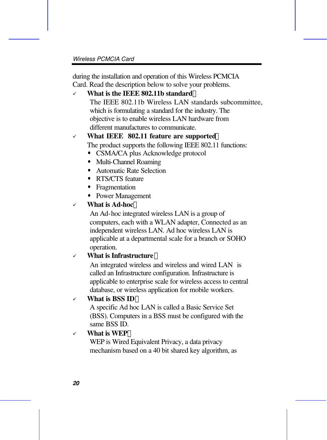 Wireless PCMCIA Card      20 during the installation and operation of this Wireless PCMCIA Card. Read the description below to solve your problems. &uuml; What is the IEEE 802.11b standard？ The IEEE 802.11b Wireless LAN standards subcommittee, which is formulating a standard for the industry. The objective is to enable wireless LAN hardware from different manufactures to communicate. &uuml; What IEEE  802.11 feature are supported？ The product supports the following IEEE 802.11 functions: &bull; CSMA/CA plus Acknowledge protocol &bull; Multi-Channel Roaming &bull; Automatic Rate Selection &bull; RTS/CTS feature &bull; Fragmentation &bull; Power Management &uuml; What is Ad-hoc？ An Ad-hoc integrated wireless LAN is a group of computers, each with a WLAN adapter, Connected as an independent wireless LAN. Ad hoc wireless LAN is applicable at a departmental scale for a branch or SOHO operation. &uuml; What is Infrastructure？ An integrated wireless and wireless and wired LAN  is called an Infrastructure configuration. Infrastructure is applicable to enterprise scale for wireless access to central database, or wireless application for mobile workers. &uuml; What is BSS ID？ A specific Ad hoc LAN is called a Basic Service Set (BSS). Computers in a BSS must be configured with the same BSS ID. &uuml; What is WEP？ WEP is Wired Equivalent Privacy, a data privacy mechanism based on a 40 bit shared key algorithm, as 