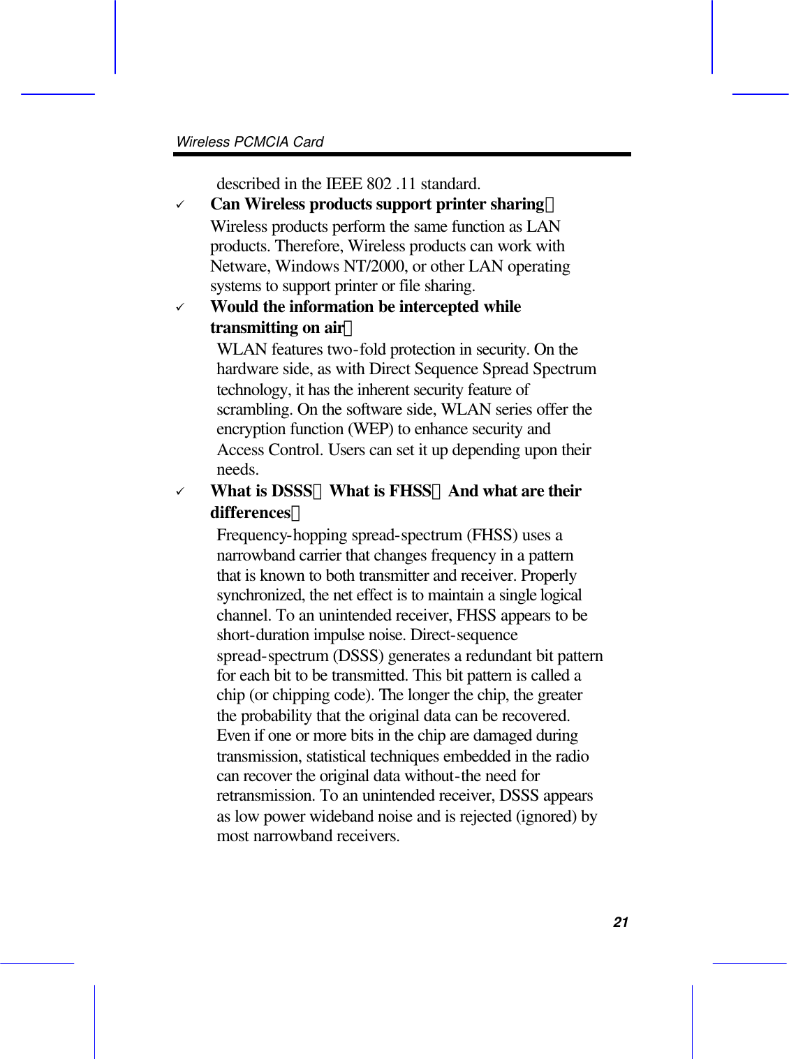 Wireless PCMCIA Card      21 described in the IEEE 802 .11 standard. &uuml; Can Wireless products support printer sharing？   Wireless products perform the same function as LAN products. Therefore, Wireless products can work with Netware, Windows NT/2000, or other LAN operating systems to support printer or file sharing. &uuml; Would the information be intercepted while transmitting on air？ WLAN features two-fold protection in security. On the hardware side, as with Direct Sequence Spread Spectrum technology, it has the inherent security feature of scrambling. On the software side, WLAN series offer the encryption function (WEP) to enhance security and Access Control. Users can set it up depending upon their needs. &uuml; What is DSSS？What is FHSS？And what are their differences？ Frequency-hopping spread-spectrum (FHSS) uses a narrowband carrier that changes frequency in a pattern that is known to both transmitter and receiver. Properly synchronized, the net effect is to maintain a single logical channel. To an unintended receiver, FHSS appears to be short-duration impulse noise. Direct-sequence spread-spectrum (DSSS) generates a redundant bit pattern for each bit to be transmitted. This bit pattern is called a chip (or chipping code). The longer the chip, the greater the probability that the original data can be recovered. Even if one or more bits in the chip are damaged during transmission, statistical techniques embedded in the radio can recover the original data without-the need for retransmission. To an unintended receiver, DSSS appears as low power wideband noise and is rejected (ignored) by most narrowband receivers. 