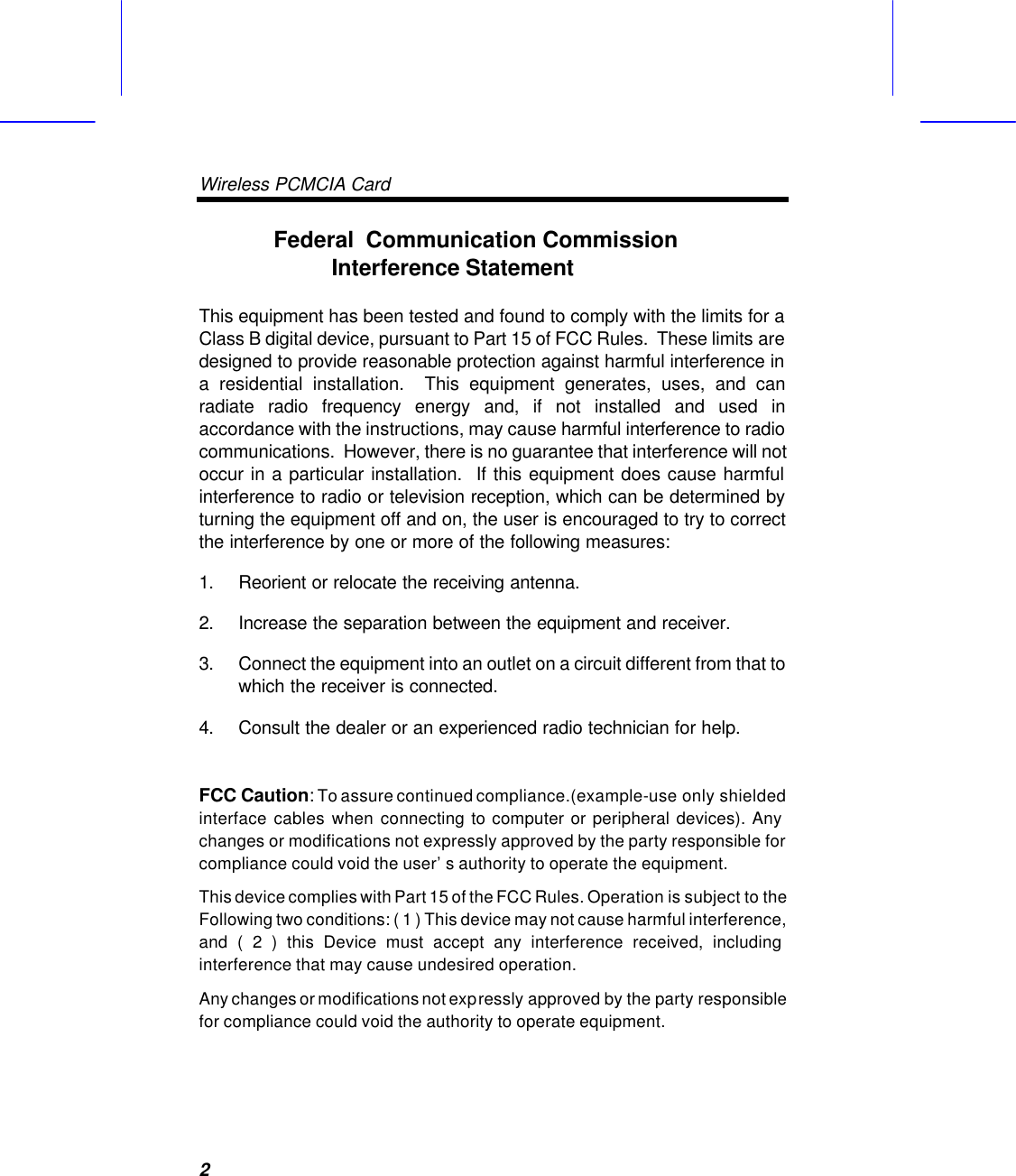 Wireless PCMCIA Card   2Federal  Communication Commission Interference Statement  This equipment has been tested and found to comply with the limits for a Class B digital device, pursuant to Part 15 of FCC Rules.  These limits are designed to provide reasonable protection against harmful interference in a residential installation.  This equipment generates, uses, and can radiate radio frequency energy and, if not installed and used in accordance with the instructions, may cause harmful interference to radio communications.  However, there is no guarantee that interference will not occur in a particular installation.  If this equipment does cause harmful interference to radio or television reception, which can be determined by turning the equipment off and on, the user is encouraged to try to correct the interference by one or more of the following measures:   1. Reorient or relocate the receiving antenna. 2. Increase the separation between the equipment and receiver. 3. Connect the equipment into an outlet on a circuit different from that to which the receiver is connected. 4. Consult the dealer or an experienced radio technician for help.  FCC Caution: To assure continued compliance.(example-use only shielded interface cables when connecting to computer or peripheral devices). Any changes or modifications not expressly approved by the party responsible for compliance could void the user&rsquo;s authority to operate the equipment. This device complies with Part 15 of the FCC Rules. Operation is subject to the Following two conditions: ( 1 ) This device may not cause harmful interference, and ( 2 ) this Device must accept any interference received, including interference that may cause undesired operation.  Any changes or modifications not expressly approved by the party responsible for compliance could void the authority to operate equipment.  