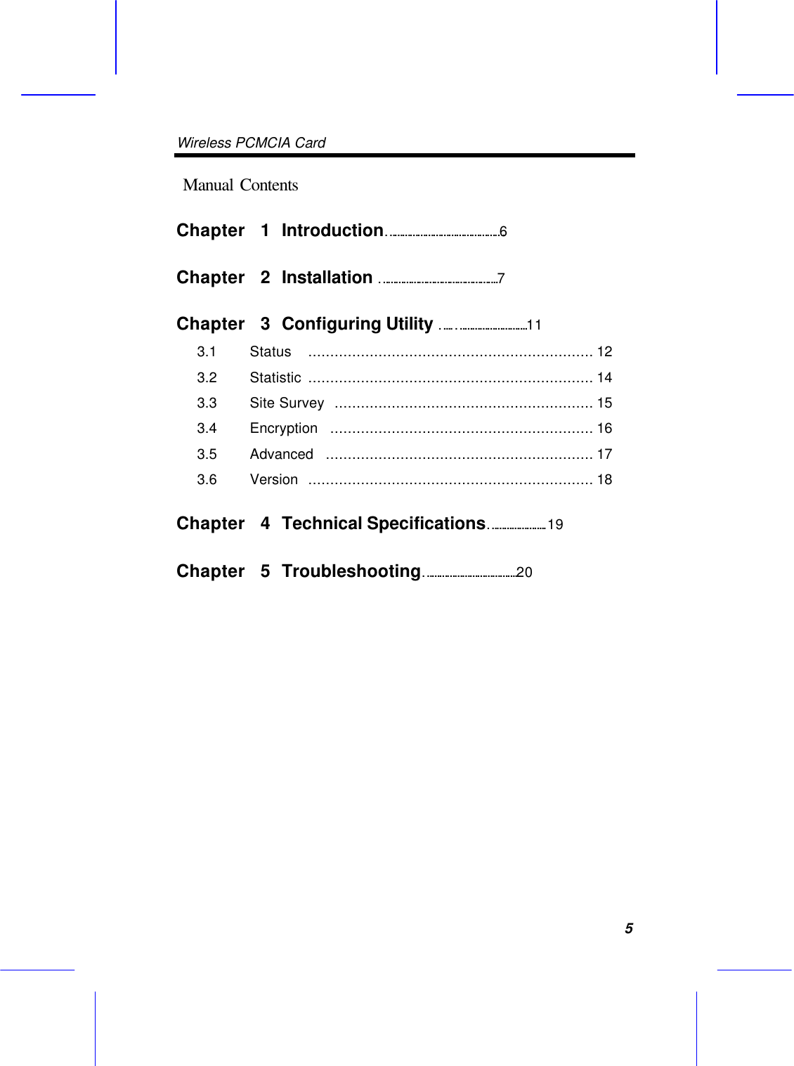 Wireless PCMCIA Card      5  Manual Contents Chapter  1 Introduction&hellip;&hellip;&hellip;&hellip;&hellip;&hellip;&hellip;&hellip;&hellip;&hellip;&hellip;&hellip;&hellip;&hellip;&hellip;6 Chapter  2 Installation &hellip;&hellip;&hellip;&hellip;&hellip;&hellip;&hellip;&hellip;&hellip;&hellip;&hellip;&hellip;&hellip;&hellip;&hellip;.7 Chapter  3 Configuring Utility &hellip;..&hellip;&hellip;&hellip;&hellip;&hellip;&hellip;&hellip;&hellip;&hellip;.11 3.1   Status  ................................................................. 12 3.2   Statistic  ................................................................. 14 3.3   Site Survey  ........................................................... 15 3.4   Encryption  ............................................................ 16   3.5   Advanced  ............................................................. 17   3.6   Version  ................................................................. 18   Chapter  4 Technical Specifications&hellip;&hellip;&hellip;&hellip;&hellip;&hellip;&hellip;..19 Chapter  5 Troubleshooting&hellip;&hellip;&hellip;&hellip;&hellip;&hellip;&hellip;&hellip;&hellip;&hellip;&hellip;&hellip;.20               