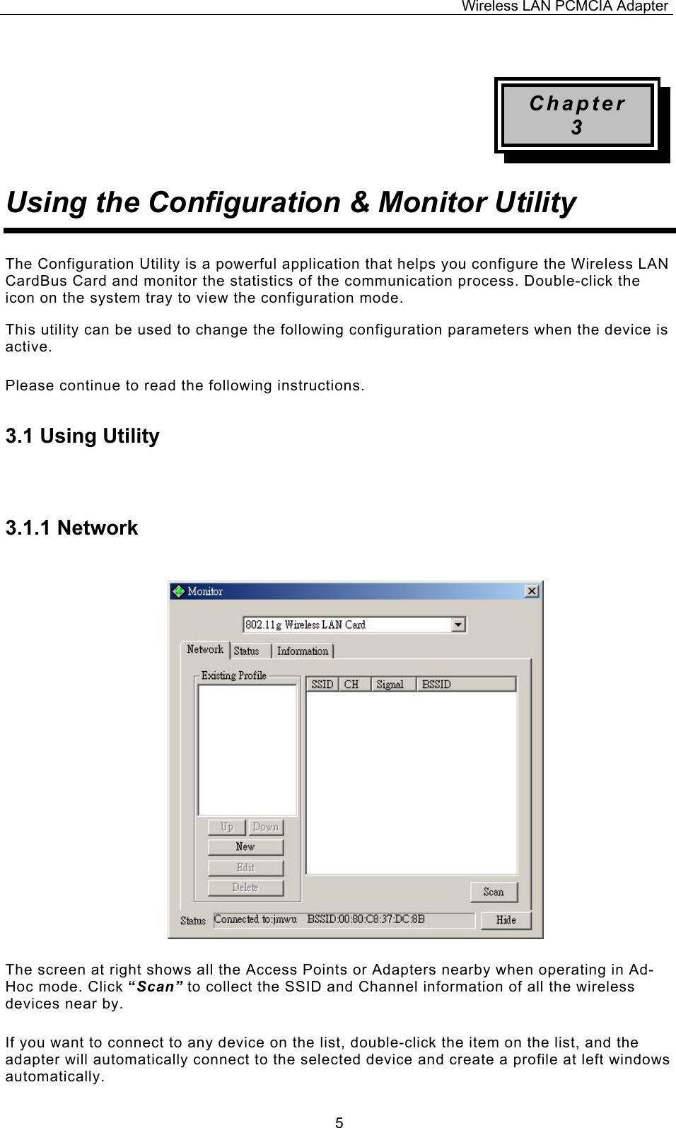 Wireless LAN PCMCIA Adapter  5 Chapter 3 Using the Configuration &amp; Monitor Utility The Configuration Utility is a powerful application that helps you configure the Wireless LAN CardBus Card and monitor the statistics of the communication process. Double-click the icon on the system tray to view the configuration mode. This utility can be used to change the following configuration parameters when the device is active. Please continue to read the following instructions.  3.1 Using Utility  3.1.1 Network The screen at right shows all the Access Points or Adapters nearby when operating in Ad-Hoc mode. Click &ldquo;Scan&rdquo; to collect the SSID and Channel information of all the wireless devices near by.  If you want to connect to any device on the list, double-click the item on the list, and the adapter will automatically connect to the selected device and create a profile at left windows automatically. 