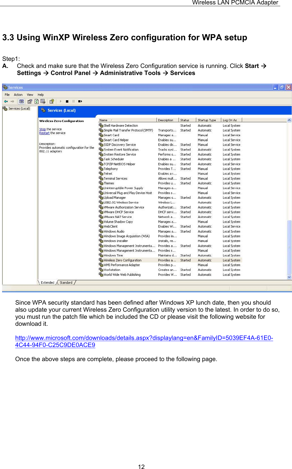 Wireless LAN PCMCIA Adapter  123.3 Using WinXP Wireless Zero configuration for WPA setup  Step1: A.  Check and make sure that the Wireless Zero Configuration service is running. Click Start  Settings  Control Panel  Administrative Tools  Services    Since WPA security standard has been defined after Windows XP lunch date, then you should also update your current Wireless Zero Configuration utility version to the latest. In order to do so, you must run the patch file which be included the CD or please visit the following website for download it.  http://www.microsoft.com/downloads/details.aspx?displaylang=en&amp;FamilyID=5039EF4A-61E0-4C44-94F0-C25C9DE0ACE9  Once the above steps are complete, please proceed to the following page.