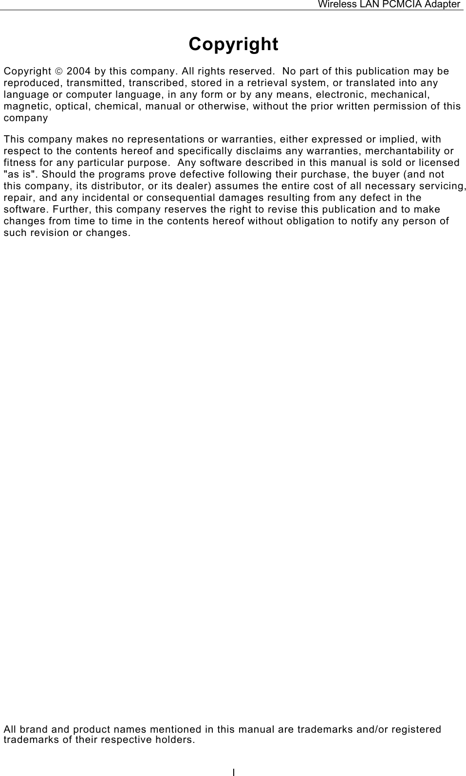 Wireless LAN PCMCIA Adapter  ICopyright Copyright  2004 by this company. All rights reserved.  No part of this publication may be reproduced, transmitted, transcribed, stored in a retrieval system, or translated into any language or computer language, in any form or by any means, electronic, mechanical, magnetic, optical, chemical, manual or otherwise, without the prior written permission of this company This company makes no representations or warranties, either expressed or implied, with respect to the contents hereof and specifically disclaims any warranties, merchantability or fitness for any particular purpose.  Any software described in this manual is sold or licensed "as is". Should the programs prove defective following their purchase, the buyer (and not this company, its distributor, or its dealer) assumes the entire cost of all necessary servicing, repair, and any incidental or consequential damages resulting from any defect in the software. Further, this company reserves the right to revise this publication and to make changes from time to time in the contents hereof without obligation to notify any person of such revision or changes. All brand and product names mentioned in this manual are trademarks and/or registered trademarks of their respective holders. 