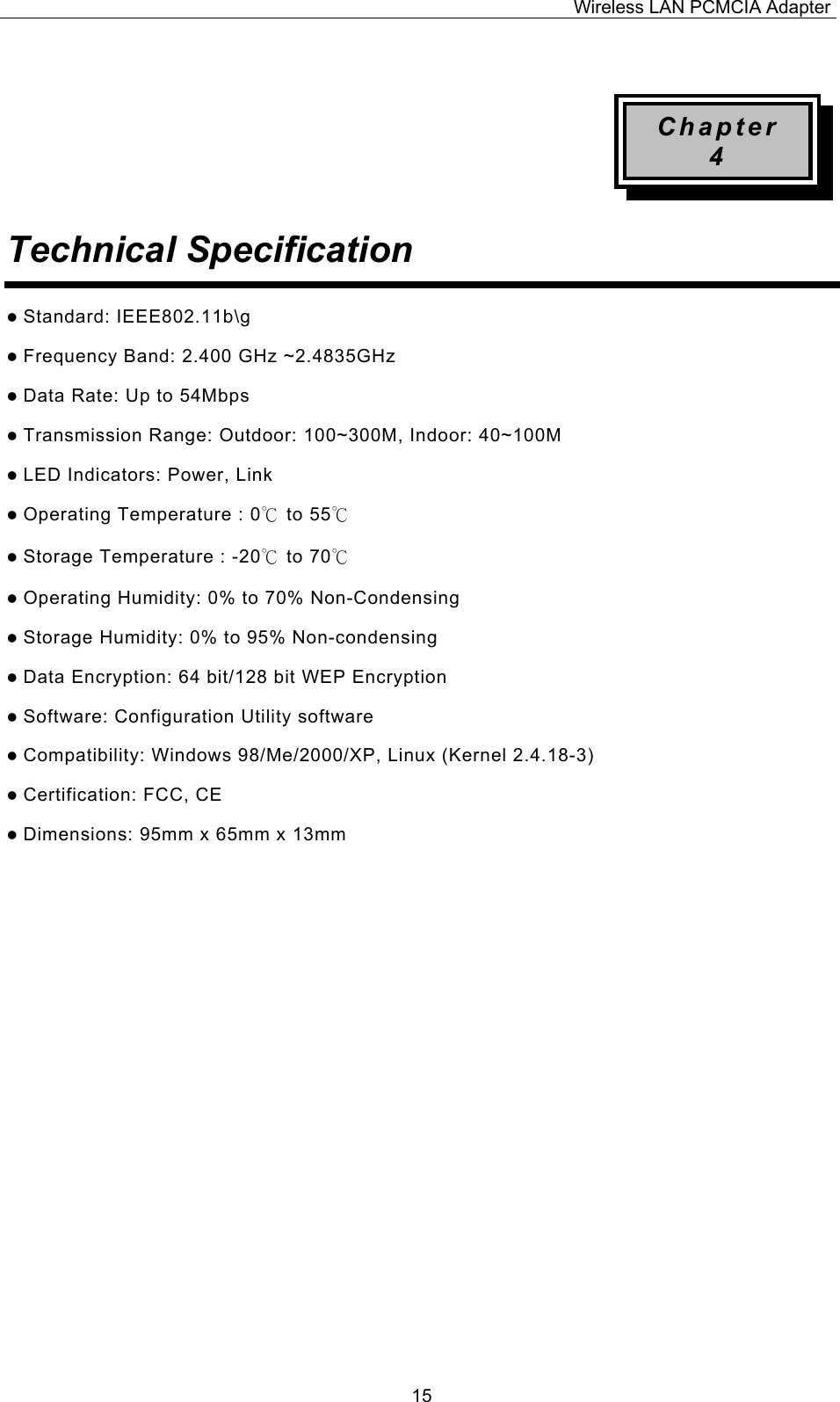 Wireless LAN PCMCIA Adapter  15 Chapter 4 Technical Specification   Standard: IEEE802.11b\g  Frequency Band: 2.400 GHz ~2.4835GHz  Data Rate: Up to 54Mbps  Transmission Range: Outdoor: 100~300M, Indoor: 40~100M  LED Indicators: Power, Link    Operating Temperature : 0℃ to 55℃   Storage Temperature : -20℃ to 70℃   Operating Humidity: 0% to 70% Non-Condensing  Storage Humidity: 0% to 95% Non-condensing  Data Encryption: 64 bit/128 bit WEP Encryption  Software: Configuration Utility software  Compatibility: Windows 98/Me/2000/XP, Linux (Kernel 2.4.18-3)  Certification: FCC, CE  Dimensions: 95mm x 65mm x 13mm                  