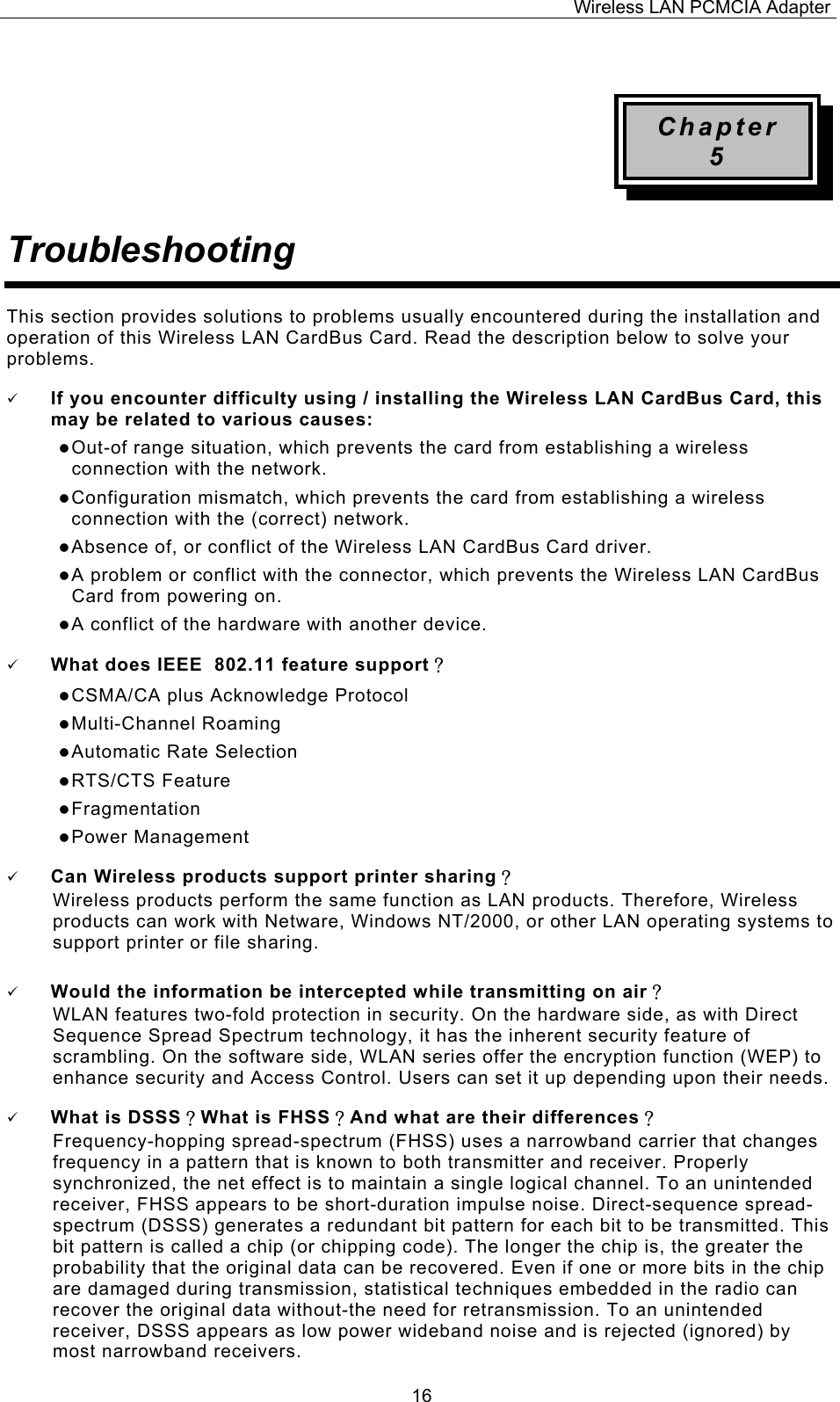 Wireless LAN PCMCIA Adapter  16 Chapter 5 Troubleshooting This section provides solutions to problems usually encountered during the installation and operation of this Wireless LAN CardBus Card. Read the description below to solve your problems.   If you encounter difficulty using / installing the Wireless LAN CardBus Card, this may be related to various causes:  Out-of range situation, which prevents the card from establishing a wireless connection with the network.  Configuration mismatch, which prevents the card from establishing a wireless connection with the (correct) network.  Absence of, or conflict of the Wireless LAN CardBus Card driver.  A problem or conflict with the connector, which prevents the Wireless LAN CardBus Card from powering on.  A conflict of the hardware with another device.   What does IEEE  802.11 feature support？  CSMA/CA plus Acknowledge Protocol  Multi-Channel Roaming  Automatic Rate Selection  RTS/CTS Feature  Fragmentation  Power Management   Can Wireless products support printer sharing？  Wireless products perform the same function as LAN products. Therefore, Wireless products can work with Netware, Windows NT/2000, or other LAN operating systems to support printer or file sharing.   Would the information be intercepted while transmitting on air？ WLAN features two-fold protection in security. On the hardware side, as with Direct Sequence Spread Spectrum technology, it has the inherent security feature of scrambling. On the software side, WLAN series offer the encryption function (WEP) to enhance security and Access Control. Users can set it up depending upon their needs.   What is DSSS？What is FHSS？And what are their differences？ Frequency-hopping spread-spectrum (FHSS) uses a narrowband carrier that changes frequency in a pattern that is known to both transmitter and receiver. Properly synchronized, the net effect is to maintain a single logical channel. To an unintended receiver, FHSS appears to be short-duration impulse noise. Direct-sequence spread-spectrum (DSSS) generates a redundant bit pattern for each bit to be transmitted. This bit pattern is called a chip (or chipping code). The longer the chip is, the greater the probability that the original data can be recovered. Even if one or more bits in the chip are damaged during transmission, statistical techniques embedded in the radio can recover the original data without-the need for retransmission. To an unintended receiver, DSSS appears as low power wideband noise and is rejected (ignored) by most narrowband receivers. 