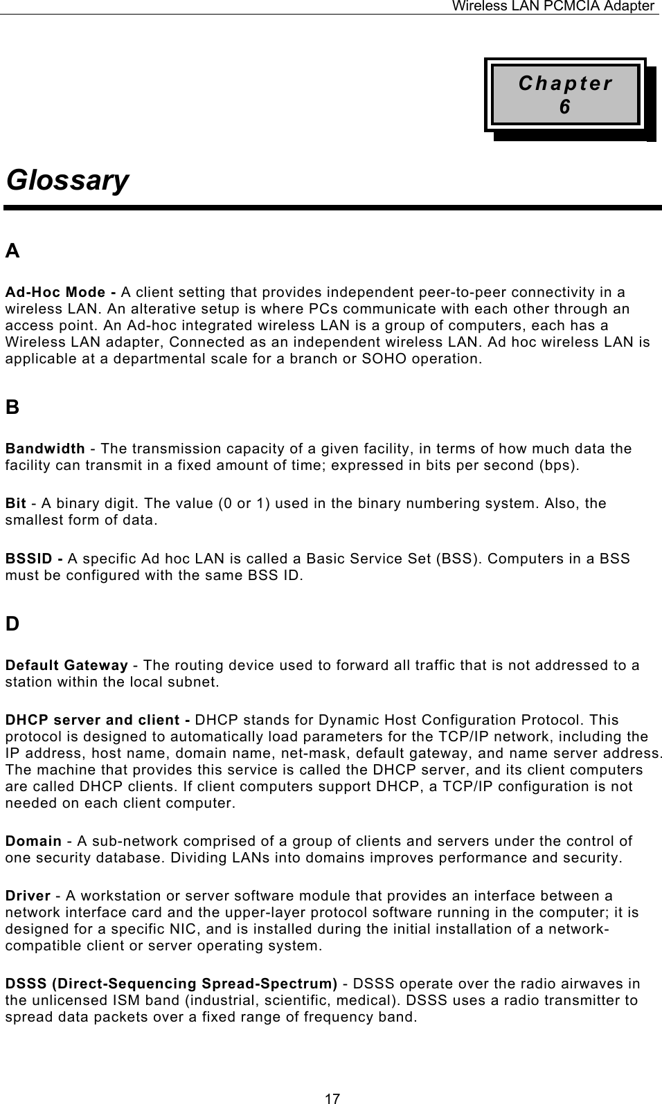 Wireless LAN PCMCIA Adapter  17Chapter 6 Glossary A Ad-Hoc Mode - A client setting that provides independent peer-to-peer connectivity in a wireless LAN. An alterative setup is where PCs communicate with each other through an access point. An Ad-hoc integrated wireless LAN is a group of computers, each has a Wireless LAN adapter, Connected as an independent wireless LAN. Ad hoc wireless LAN is applicable at a departmental scale for a branch or SOHO operation. B Bandwidth - The transmission capacity of a given facility, in terms of how much data the facility can transmit in a fixed amount of time; expressed in bits per second (bps). Bit - A binary digit. The value (0 or 1) used in the binary numbering system. Also, the smallest form of data. BSSID - A specific Ad hoc LAN is called a Basic Service Set (BSS). Computers in a BSS must be configured with the same BSS ID. D Default Gateway - The routing device used to forward all traffic that is not addressed to a station within the local subnet. DHCP server and client - DHCP stands for Dynamic Host Configuration Protocol. This protocol is designed to automatically load parameters for the TCP/IP network, including the IP address, host name, domain name, net-mask, default gateway, and name server address. The machine that provides this service is called the DHCP server, and its client computers are called DHCP clients. If client computers support DHCP, a TCP/IP configuration is not needed on each client computer. Domain - A sub-network comprised of a group of clients and servers under the control of one security database. Dividing LANs into domains improves performance and security. Driver - A workstation or server software module that provides an interface between a network interface card and the upper-layer protocol software running in the computer; it is designed for a specific NIC, and is installed during the initial installation of a network-compatible client or server operating system. DSSS (Direct-Sequencing Spread-Spectrum) - DSSS operate over the radio airwaves in the unlicensed ISM band (industrial, scientific, medical). DSSS uses a radio transmitter to spread data packets over a fixed range of frequency band. 