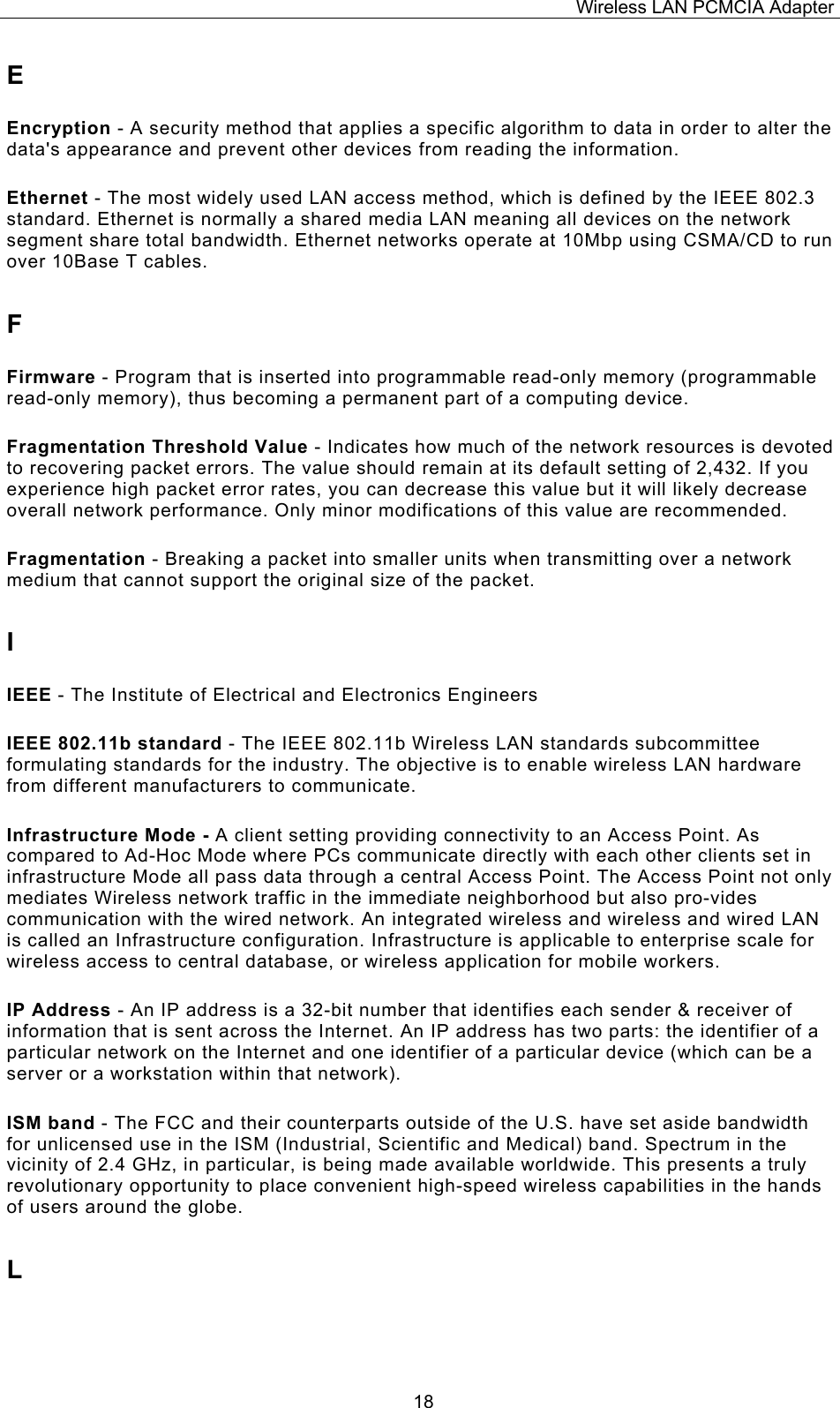 Wireless LAN PCMCIA Adapter  18E Encryption - A security method that applies a specific algorithm to data in order to alter the data's appearance and prevent other devices from reading the information. Ethernet - The most widely used LAN access method, which is defined by the IEEE 802.3 standard. Ethernet is normally a shared media LAN meaning all devices on the network segment share total bandwidth. Ethernet networks operate at 10Mbp using CSMA/CD to run over 10Base T cables. F Firmware - Program that is inserted into programmable read-only memory (programmable read-only memory), thus becoming a permanent part of a computing device. Fragmentation Threshold Value - Indicates how much of the network resources is devoted to recovering packet errors. The value should remain at its default setting of 2,432. If you experience high packet error rates, you can decrease this value but it will likely decrease overall network performance. Only minor modifications of this value are recommended. Fragmentation - Breaking a packet into smaller units when transmitting over a network medium that cannot support the original size of the packet. I IEEE - The Institute of Electrical and Electronics Engineers IEEE 802.11b standard - The IEEE 802.11b Wireless LAN standards subcommittee formulating standards for the industry. The objective is to enable wireless LAN hardware from different manufacturers to communicate. Infrastructure Mode - A client setting providing connectivity to an Access Point. As compared to Ad-Hoc Mode where PCs communicate directly with each other clients set in infrastructure Mode all pass data through a central Access Point. The Access Point not only mediates Wireless network traffic in the immediate neighborhood but also pro-vides communication with the wired network. An integrated wireless and wireless and wired LAN is called an Infrastructure configuration. Infrastructure is applicable to enterprise scale for wireless access to central database, or wireless application for mobile workers. IP Address - An IP address is a 32-bit number that identifies each sender &amp; receiver of information that is sent across the Internet. An IP address has two parts: the identifier of a particular network on the Internet and one identifier of a particular device (which can be a server or a workstation within that network). ISM band - The FCC and their counterparts outside of the U.S. have set aside bandwidth for unlicensed use in the ISM (Industrial, Scientific and Medical) band. Spectrum in the vicinity of 2.4 GHz, in particular, is being made available worldwide. This presents a truly revolutionary opportunity to place convenient high-speed wireless capabilities in the hands of users around the globe. L 