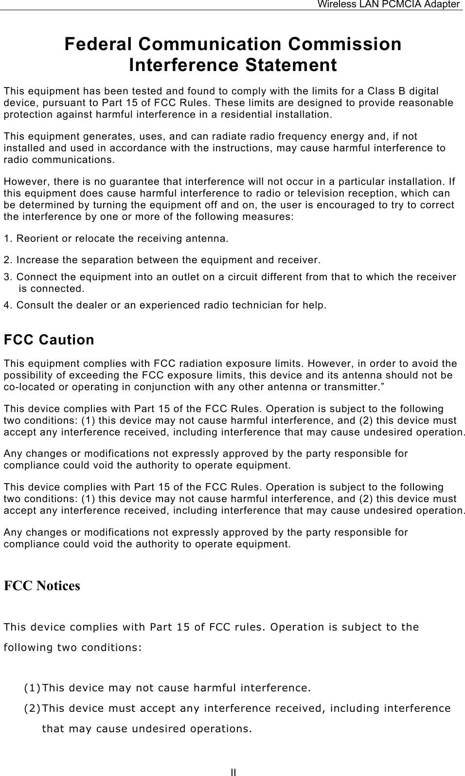 Wireless LAN PCMCIA Adapter  IIFederal Communication Commission Interference Statement This equipment has been tested and found to comply with the limits for a Class B digital device, pursuant to Part 15 of FCC Rules. These limits are designed to provide reasonable protection against harmful interference in a residential installation.  This equipment generates, uses, and can radiate radio frequency energy and, if not installed and used in accordance with the instructions, may cause harmful interference to radio communications.  However, there is no guarantee that interference will not occur in a particular installation. If this equipment does cause harmful interference to radio or television reception, which can be determined by turning the equipment off and on, the user is encouraged to try to correct the interference by one or more of the following measures:   1. Reorient or relocate the receiving antenna. 2. Increase the separation between the equipment and receiver. 3. Connect the equipment into an outlet on a circuit different from that to which the receiver is connected. 4. Consult the dealer or an experienced radio technician for help. FCC Caution This equipment complies with FCC radiation exposure limits. However, in order to avoid the possibility of exceeding the FCC exposure limits, this device and its antenna should not be co-located or operating in conjunction with any other antenna or transmitter.&rdquo; This device complies with Part 15 of the FCC Rules. Operation is subject to the following two conditions: (1) this device may not cause harmful interference, and (2) this device must accept any interference received, including interference that may cause undesired operation. Any changes or modifications not expressly approved by the party responsible for compliance could void the authority to operate equipment. This device complies with Part 15 of the FCC Rules. Operation is subject to the following two conditions: (1) this device may not cause harmful interference, and (2) this device must accept any interference received, including interference that may cause undesired operation. Any changes or modifications not expressly approved by the party responsible for compliance could void the authority to operate equipment. FCC Notices  This device complies with Part 15 of FCC rules. Operation is subject to the following two conditions:  (1) This device may not cause harmful interference. (2) This device must accept any interference received, including interference that may cause undesired operations.  