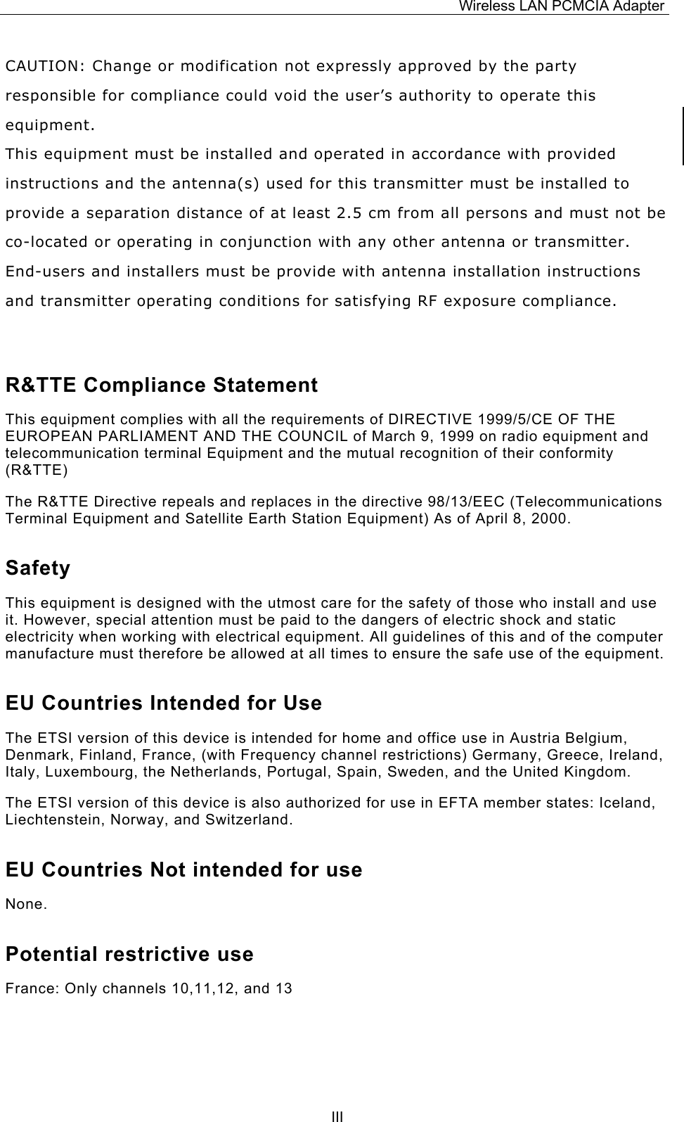 Wireless LAN PCMCIA Adapter  IIICAUTION: Change or modification not expressly approved by the party responsible for compliance could void the user&rsquo;s authority to operate this equipment. This equipment must be installed and operated in accordance with provided  instructions and the antenna(s) used for this transmitter must be installed to provide a separation distance of at least 2.5 cm from all persons and must not be co-located or operating in conjunction with any other antenna or transmitter. End-users and installers must be provide with antenna installation instructions and transmitter operating conditions for satisfying RF exposure compliance.  R&amp;TTE Compliance Statement This equipment complies with all the requirements of DIRECTIVE 1999/5/CE OF THE EUROPEAN PARLIAMENT AND THE COUNCIL of March 9, 1999 on radio equipment and telecommunication terminal Equipment and the mutual recognition of their conformity (R&amp;TTE) The R&amp;TTE Directive repeals and replaces in the directive 98/13/EEC (Telecommunications Terminal Equipment and Satellite Earth Station Equipment) As of April 8, 2000. Safety This equipment is designed with the utmost care for the safety of those who install and use it. However, special attention must be paid to the dangers of electric shock and static electricity when working with electrical equipment. All guidelines of this and of the computer manufacture must therefore be allowed at all times to ensure the safe use of the equipment. EU Countries Intended for Use  The ETSI version of this device is intended for home and office use in Austria Belgium, Denmark, Finland, France, (with Frequency channel restrictions) Germany, Greece, Ireland, Italy, Luxembourg, the Netherlands, Portugal, Spain, Sweden, and the United Kingdom. The ETSI version of this device is also authorized for use in EFTA member states: Iceland, Liechtenstein, Norway, and Switzerland. EU Countries Not intended for use  None. Potential restrictive use France: Only channels 10,11,12, and 13 