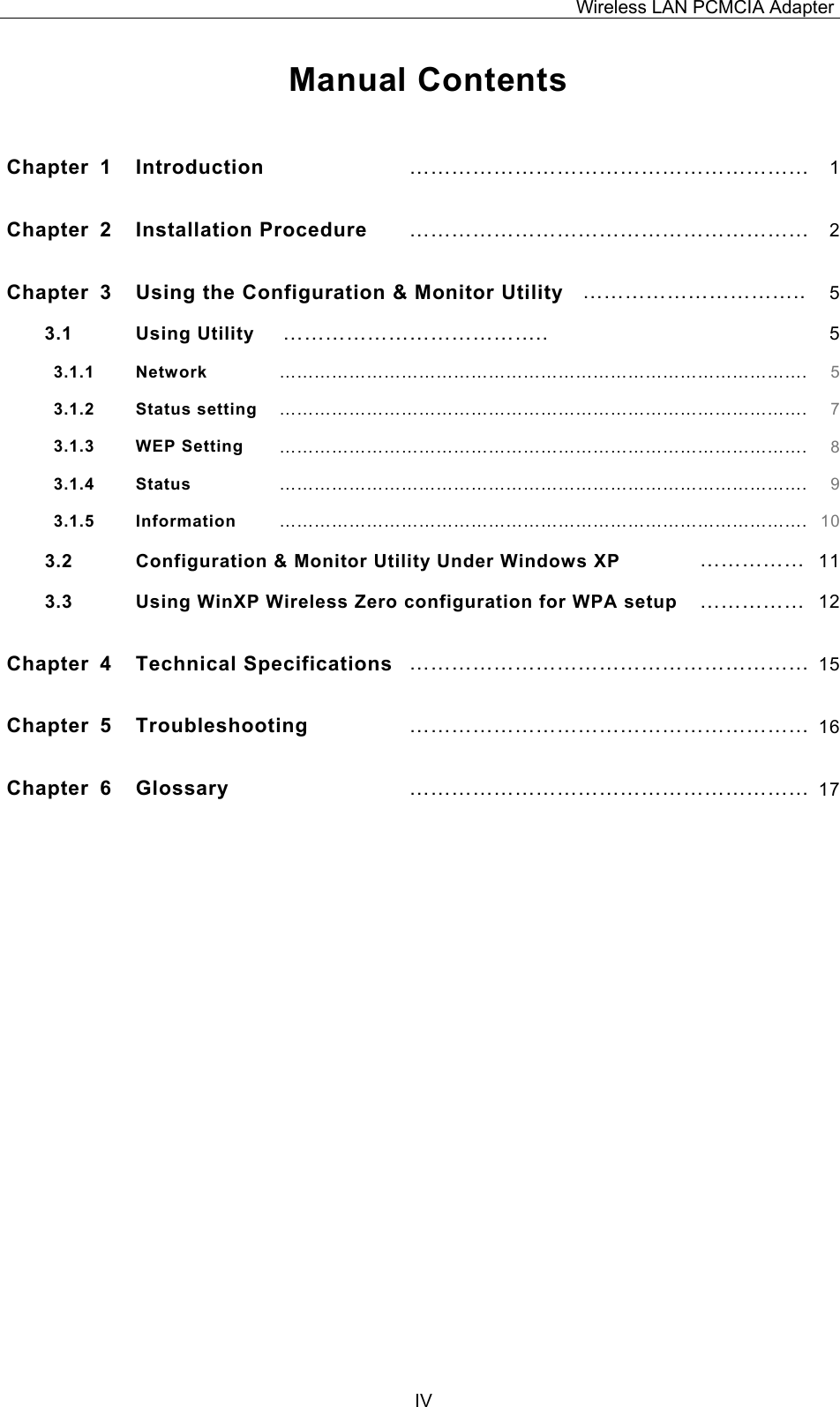 Wireless LAN PCMCIA Adapter  IV Manual Contents  Chapter 1  Introduction  &hellip;&hellip;&hellip;&hellip;&hellip;&hellip;&hellip;&hellip;&hellip;&hellip;&hellip;&hellip;&hellip;&hellip;&hellip;&hellip;&hellip;&hellip;&hellip; 1Chapter 2  Installation Procedure  &hellip;&hellip;&hellip;&hellip;&hellip;&hellip;&hellip;&hellip;&hellip;&hellip;&hellip;&hellip;&hellip;&hellip;&hellip;&hellip;&hellip;&hellip;&hellip; 2Chapter  3  Using the Configuration &amp; Monitor Utility &hellip;&hellip;&hellip;&hellip;&hellip;&hellip;&hellip;&hellip;&hellip;&hellip;.. 53.1 Using Utility  &hellip;&hellip;&hellip;&hellip;&hellip;&hellip;&hellip;&hellip;&hellip;&hellip;&hellip;&hellip;..  53.1.1   Network &hellip;&hellip;&hellip;&hellip;&hellip;&hellip;&hellip;&hellip;&hellip;&hellip;&hellip;&hellip;&hellip;&hellip;&hellip;&hellip;&hellip;&hellip;&hellip;&hellip;&hellip;&hellip;&hellip;&hellip;&hellip;&hellip;&hellip;&hellip;&hellip;&hellip;. 53.1.2   Status setting &hellip;&hellip;&hellip;&hellip;&hellip;&hellip;&hellip;&hellip;&hellip;&hellip;&hellip;&hellip;&hellip;&hellip;&hellip;&hellip;&hellip;&hellip;&hellip;&hellip;&hellip;&hellip;&hellip;&hellip;&hellip;&hellip;&hellip;&hellip;&hellip;&hellip;. 73.1.3   WEP Setting &hellip;&hellip;&hellip;&hellip;&hellip;&hellip;&hellip;&hellip;&hellip;&hellip;&hellip;&hellip;&hellip;&hellip;&hellip;&hellip;&hellip;&hellip;&hellip;&hellip;&hellip;&hellip;&hellip;&hellip;&hellip;&hellip;&hellip;&hellip;&hellip;&hellip;. 83.1.4   Status &hellip;&hellip;&hellip;&hellip;&hellip;&hellip;&hellip;&hellip;&hellip;&hellip;&hellip;&hellip;&hellip;&hellip;&hellip;&hellip;&hellip;&hellip;&hellip;&hellip;&hellip;&hellip;&hellip;&hellip;&hellip;&hellip;&hellip;&hellip;&hellip;&hellip;. 93.1.5   Information &hellip;&hellip;&hellip;&hellip;&hellip;&hellip;&hellip;&hellip;&hellip;&hellip;&hellip;&hellip;&hellip;&hellip;&hellip;&hellip;&hellip;&hellip;&hellip;&hellip;&hellip;&hellip;&hellip;&hellip;&hellip;&hellip;&hellip;&hellip;&hellip;&hellip;. 103.2 Configuration &amp; Monitor Utility Under Windows XP  &hellip;&hellip;&hellip;&hellip;&hellip; 113.3  Using WinXP Wireless Zero configuration for WPA setup  &hellip;&hellip;&hellip;&hellip;&hellip; 12Chapter 4  Technical Specifications &hellip;&hellip;&hellip;&hellip;&hellip;&hellip;&hellip;&hellip;&hellip;&hellip;&hellip;&hellip;&hellip;&hellip;&hellip;&hellip;&hellip;&hellip;&hellip; 15Chapter 5  Troubleshooting &hellip;&hellip;&hellip;&hellip;&hellip;&hellip;&hellip;&hellip;&hellip;&hellip;&hellip;&hellip;&hellip;&hellip;&hellip;&hellip;&hellip;&hellip;&hellip; 16Chapter 6  Glossary &hellip;&hellip;&hellip;&hellip;&hellip;&hellip;&hellip;&hellip;&hellip;&hellip;&hellip;&hellip;&hellip;&hellip;&hellip;&hellip;&hellip;&hellip;&hellip; 17