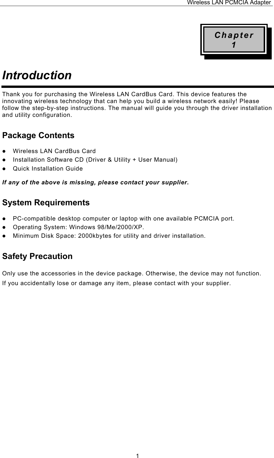 Wireless LAN PCMCIA Adapter  1Chapter 1 Introduction  Thank you for purchasing the Wireless LAN CardBus Card. This device features the innovating wireless technology that can help you build a wireless network easily! Please follow the step-by-step instructions. The manual will guide you through the driver installation and utility configuration. Package Contents   Wireless LAN CardBus Card   Installation Software CD (Driver &amp; Utility + User Manual)   Quick Installation Guide  If any of the above is missing, please contact your supplier. System Requirements   PC-compatible desktop computer or laptop with one available PCMCIA port.   Operating System: Windows 98/Me/2000/XP.    Minimum Disk Space: 2000kbytes for utility and driver installation. Safety Precaution Only use the accessories in the device package. Otherwise, the device may not function.  If you accidentally lose or damage any item, please contact with your supplier.                      
