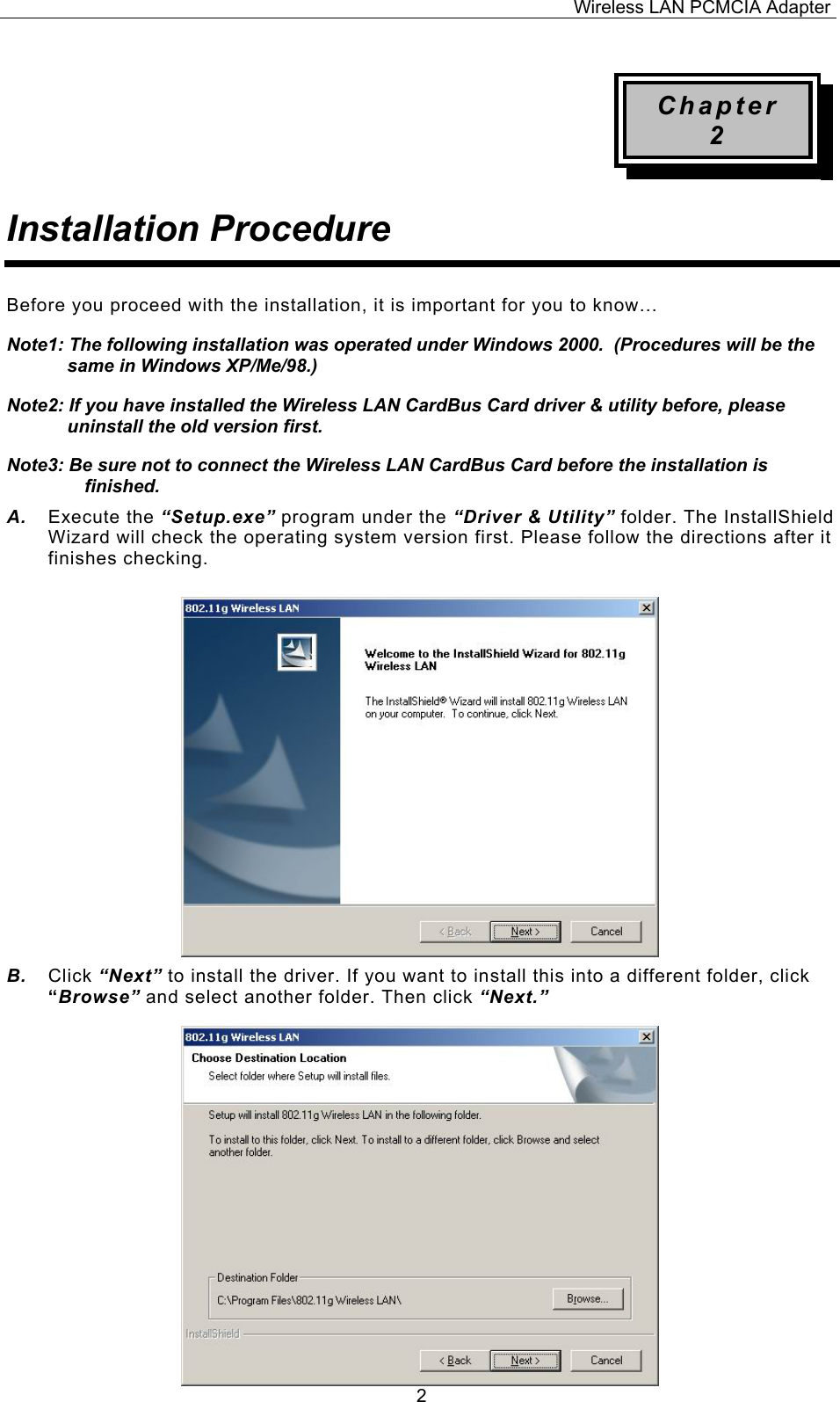 Wireless LAN PCMCIA Adapter  2Chapter 2 Installation Procedure Before you proceed with the installation, it is important for you to know&hellip; Note1: The following installation was operated under Windows 2000.  (Procedures will be the same in Windows XP/Me/98.) Note2: If you have installed the Wireless LAN CardBus Card driver &amp; utility before, please uninstall the old version first. Note3: Be sure not to connect the Wireless LAN CardBus Card before the installation is finished. A.  Execute the &ldquo;Setup.exe&rdquo; program under the &ldquo;Driver &amp; Utility&rdquo; folder. The InstallShield Wizard will check the operating system version first. Please follow the directions after it finishes checking.            B.  Click &ldquo;Next&rdquo; to install the driver. If you want to install this into a different folder, click &ldquo;Browse&rdquo; and select another folder. Then click &ldquo;Next.&rdquo;                  