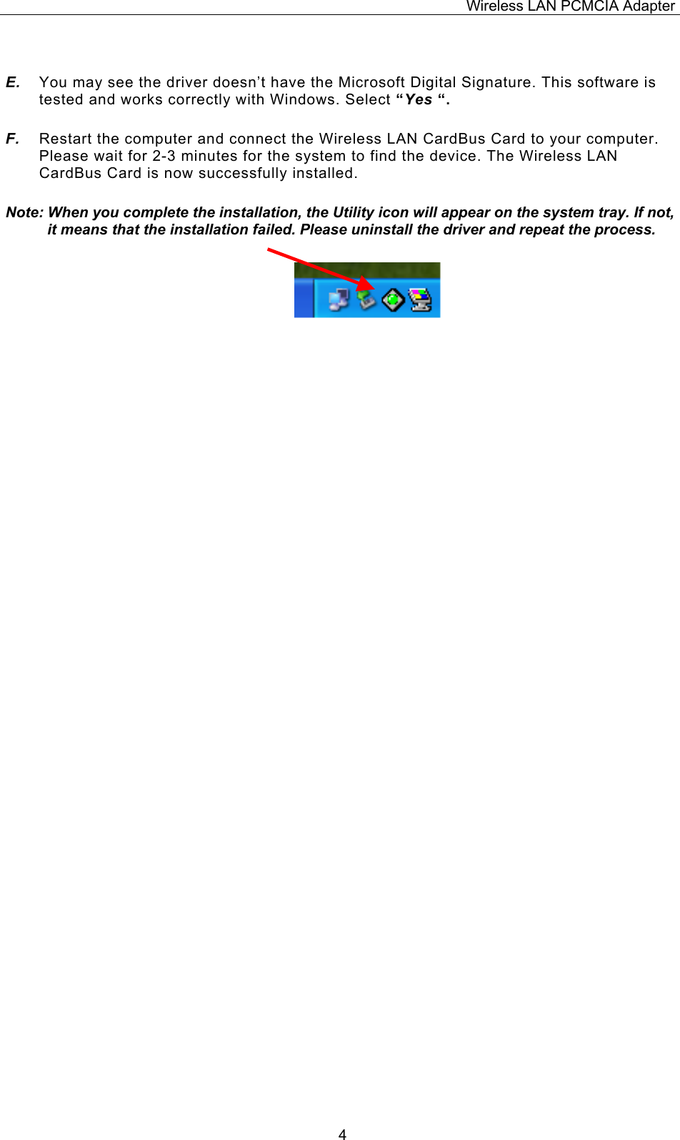 Wireless LAN PCMCIA Adapter  4 E.  You may see the driver doesn&rsquo;t have the Microsoft Digital Signature. This software is tested and works correctly with Windows. Select &ldquo;Yes &ldquo;. F.  Restart the computer and connect the Wireless LAN CardBus Card to your computer. Please wait for 2-3 minutes for the system to find the device. The Wireless LAN CardBus Card is now successfully installed. Note: When you complete the installation, the Utility icon will appear on the system tray. If not, it means that the installation failed. Please uninstall the driver and repeat the process.                          