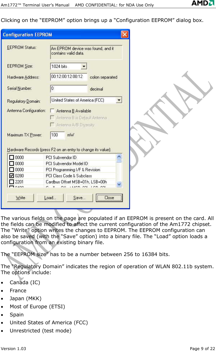  Am1772&trade; Terminal User&rsquo;s Manual    AMD CONFIDENTIAL: for NDA Use Only   Version 1.03  Page 9 of 22 Clicking on the &ldquo;EEPROM&rdquo; option brings up a &ldquo;Configuration EEPROM&rdquo; dialog box. The various fields on the page are populated if an EEPROM is present on the card. All the fields can be modified to affect the current configuration of the Am1772 chipset. The &ldquo;Write&rdquo; option writes the changes to EEPROM. The EEPROM configuration can also be saved (with the &ldquo;Save&rdquo; option) into a binary file. The &ldquo;Load&rdquo; option loads a configuration from an existing binary file. The &ldquo;EEPROM size&rdquo; has to be a number between 256 to 16384 bits.  The &ldquo;Regulatory Domain&rdquo; indicates the region of operation of WLAN 802.11b system. The options include: &bull;  Canada (IC) &bull;  France &bull;  Japan (MKK) &bull;  Most of Europe (ETSI) &bull;  Spain &bull;  United States of America (FCC) &bull;  Unrestricted (test mode) 