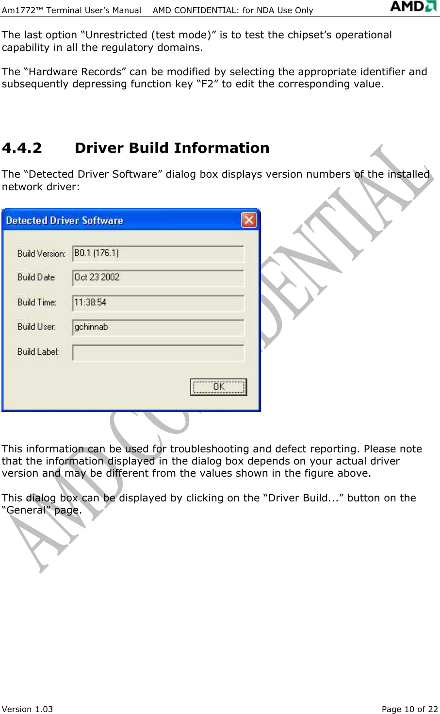 Am1772&trade; Terminal User&rsquo;s Manual    AMD CONFIDENTIAL: for NDA Use Only   Version 1.03  Page 10 of 22 The last option &ldquo;Unrestricted (test mode)&rdquo; is to test the chipset&rsquo;s operational capability in all the regulatory domains. The &ldquo;Hardware Records&rdquo; can be modified by selecting the appropriate identifier and subsequently depressing function key &ldquo;F2&rdquo; to edit the corresponding value.  4.4.2 Driver Build Information The &ldquo;Detected Driver Software&rdquo; dialog box displays version numbers of the installed network driver:  This information can be used for troubleshooting and defect reporting. Please note that the information displayed in the dialog box depends on your actual driver version and may be different from the values shown in the figure above. This dialog box can be displayed by clicking on the &ldquo;Driver Build...&rdquo; button on the &ldquo;General&rdquo; page. 