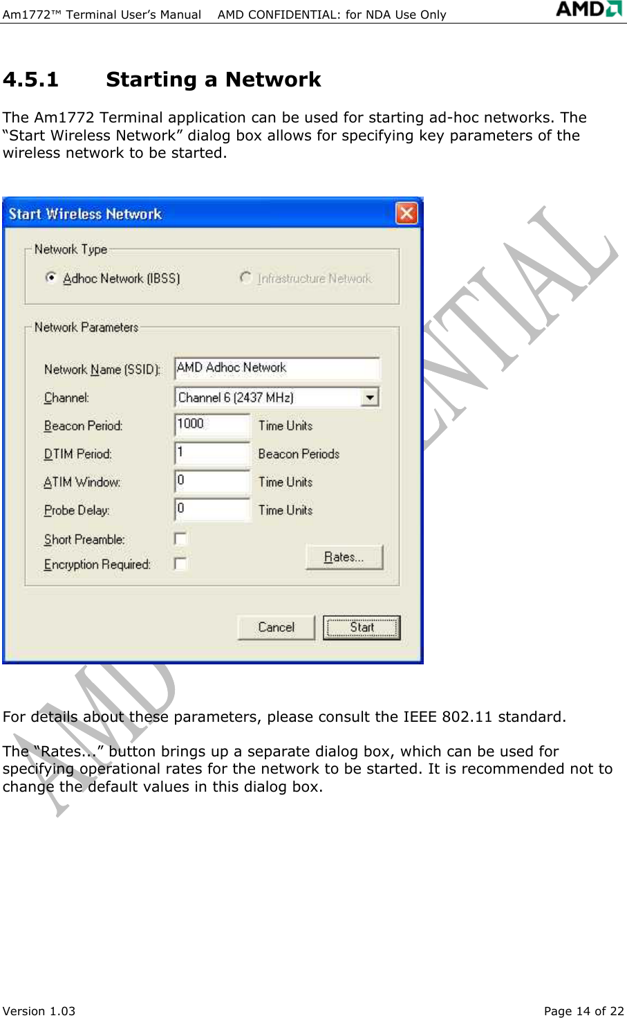 Am1772&trade; Terminal User&rsquo;s Manual    AMD CONFIDENTIAL: for NDA Use Only   Version 1.03  Page 14 of 22 4.5.1  Starting a Network The Am1772 Terminal application can be used for starting ad-hoc networks. The &ldquo;Start Wireless Network&rdquo; dialog box allows for specifying key parameters of the wireless network to be started.  For details about these parameters, please consult the IEEE 802.11 standard.  The &ldquo;Rates...&rdquo; button brings up a separate dialog box, which can be used for specifying operational rates for the network to be started. It is recommended not to change the default values in this dialog box. 