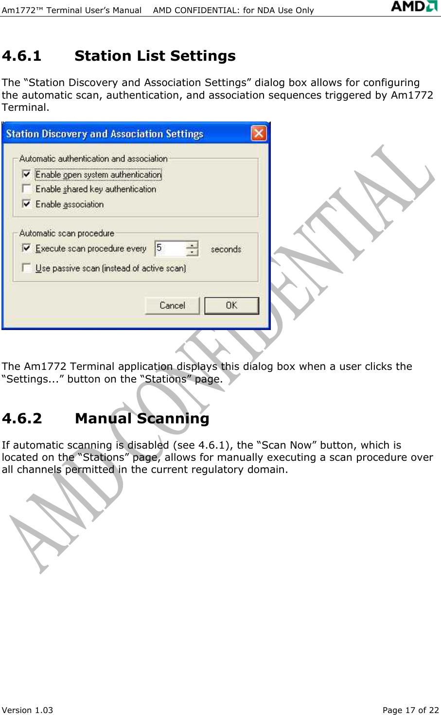 Am1772&trade; Terminal User&rsquo;s Manual    AMD CONFIDENTIAL: for NDA Use Only   Version 1.03  Page 17 of 22 4.6.1  Station List Settings The &ldquo;Station Discovery and Association Settings&rdquo; dialog box allows for configuring the automatic scan, authentication, and association sequences triggered by Am1772 Terminal.  The Am1772 Terminal application displays this dialog box when a user clicks the &ldquo;Settings...&rdquo; button on the &ldquo;Stations&rdquo; page. 4.6.2 Manual Scanning If automatic scanning is disabled (see 4.6.1), the &ldquo;Scan Now&rdquo; button, which is located on the &ldquo;Stations&rdquo; page, allows for manually executing a scan procedure over all channels permitted in the current regulatory domain. 