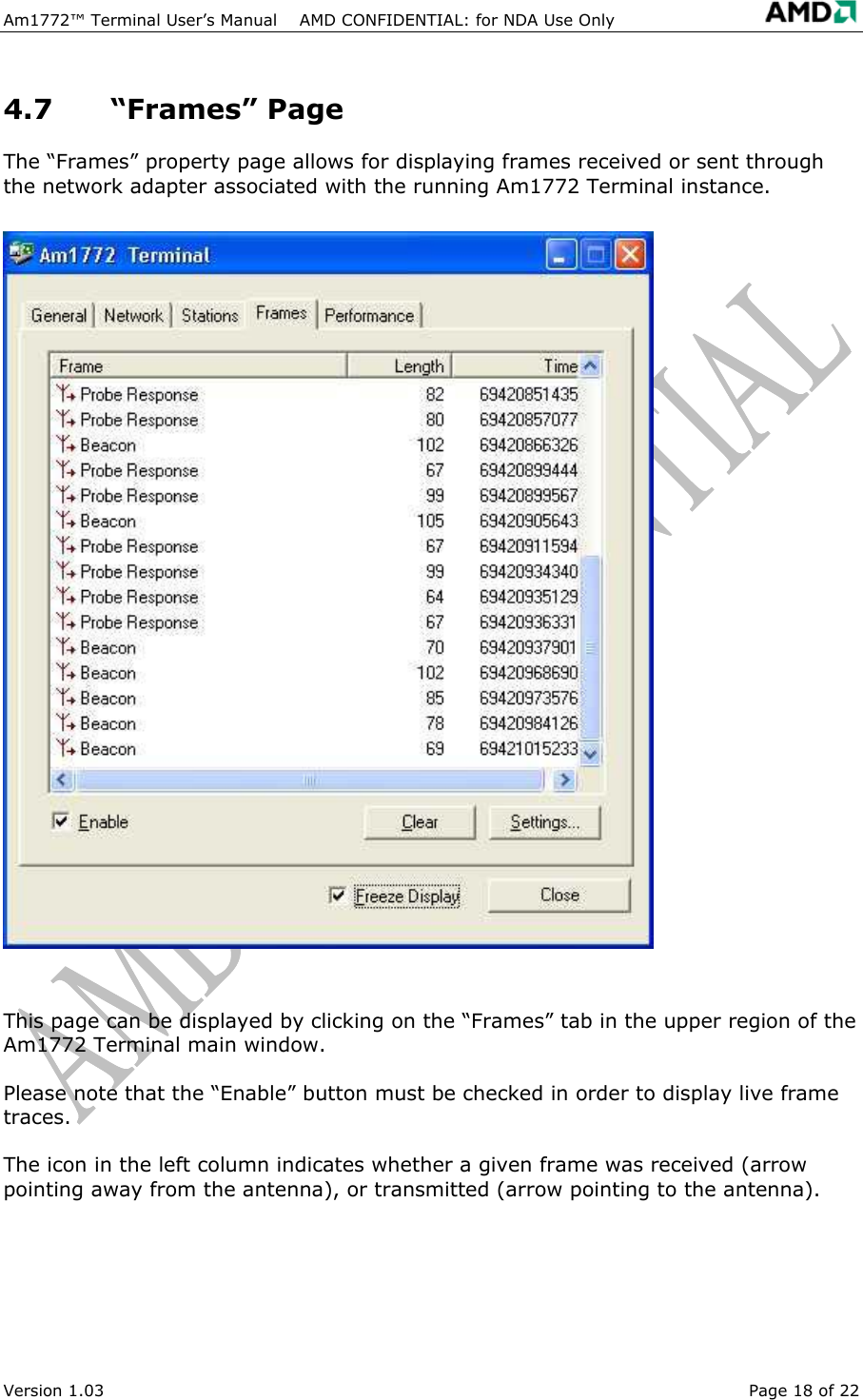 Am1772&trade; Terminal User&rsquo;s Manual    AMD CONFIDENTIAL: for NDA Use Only   Version 1.03  Page 18 of 22 4.7 &ldquo;Frames&rdquo; Page The &ldquo;Frames&rdquo; property page allows for displaying frames received or sent through the network adapter associated with the running Am1772 Terminal instance.  This page can be displayed by clicking on the &ldquo;Frames&rdquo; tab in the upper region of the Am1772 Terminal main window. Please note that the &ldquo;Enable&rdquo; button must be checked in order to display live frame traces. The icon in the left column indicates whether a given frame was received (arrow pointing away from the antenna), or transmitted (arrow pointing to the antenna). 