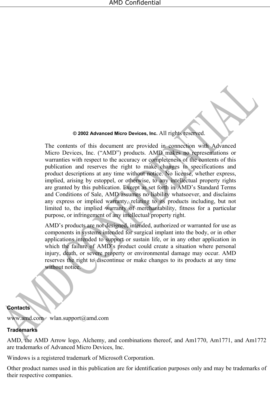 AMD Confidential                       &copy; 2002 Advanced Micro Devices, Inc. All rights reserved.   The contents of this document are provided in connection with Advanced Micro Devices, Inc. (&ldquo;AMD&rdquo;) products. AMD makes no representations or warranties with respect to the accuracy or completeness of the contents of this publication and reserves the right to make changes to specifications and product descriptions at any time without notice. No license, whether express, implied, arising by estoppel, or otherwise, to any intellectual property rights are granted by this publication. Except as set forth in AMD&rsquo;s Standard Terms and Conditions of Sale, AMD assumes no liability whatsoever, and disclaims any express or implied warranty, relating to its products including, but not limited to, the implied warranty of merchantability, fitness for a particular purpose, or infringement of any intellectual property right.   AMD&rsquo;s products are not designed, intended, authorized or warranted for use as components in systems intended for surgical implant into the body, or in other applications intended to support or sustain life, or in any other application in which the failure of AMD&rsquo;s product could create a situation where personal injury, death, or severe property or environmental damage may occur. AMD reserves the right to discontinue or make changes to its products at any time without notice.          Contacts www.amd.com    wlan.support@amd.com Trademarks AMD, the AMD Arrow logo, Alchemy, and combinations thereof, and Am1770, Am1771, and Am1772 are trademarks of Advanced Micro Devices, Inc.  Windows is a registered trademark of Microsoft Corporation. Other product names used in this publication are for identification purposes only and may be trademarks of their respective companies.  