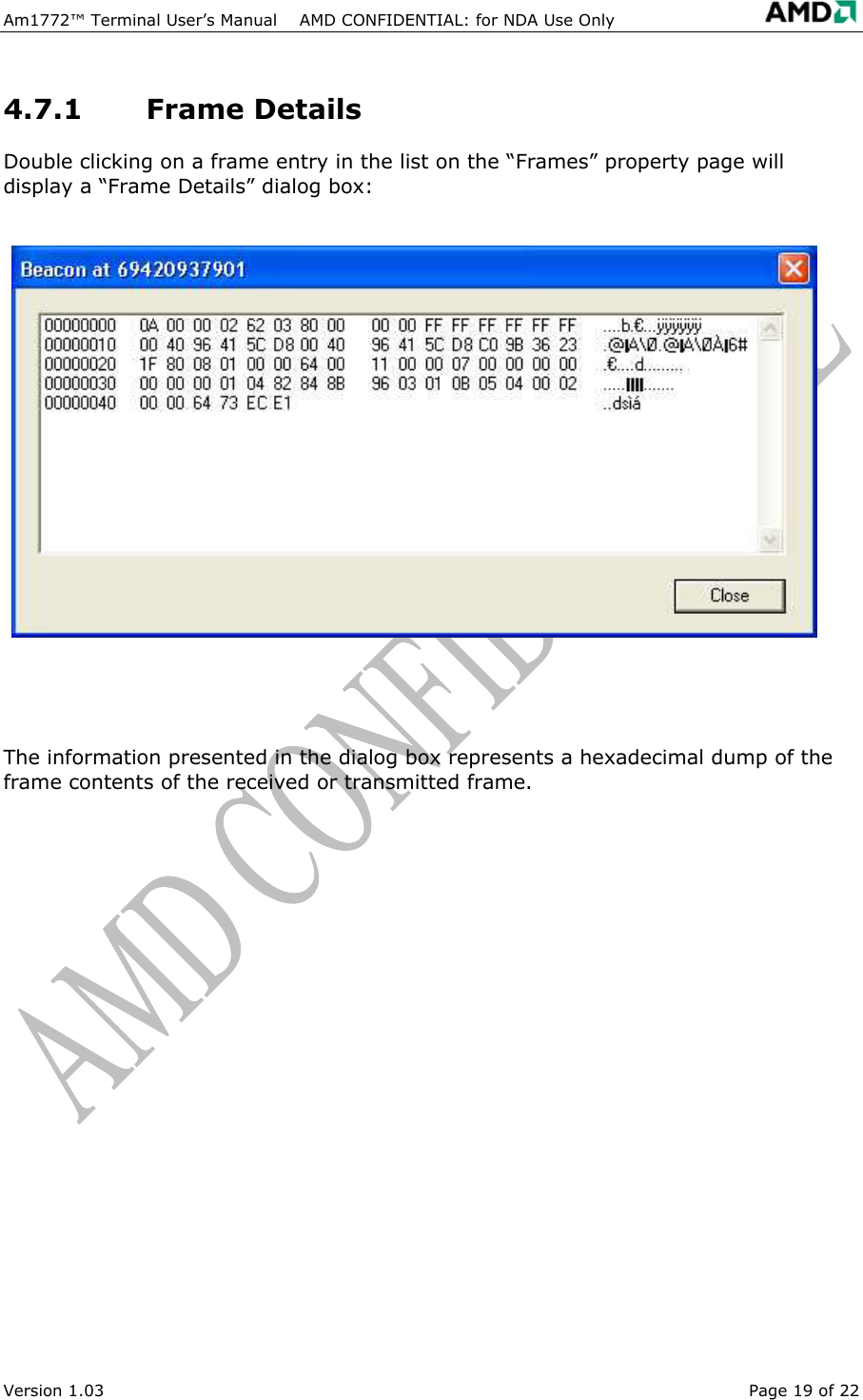 Am1772&trade; Terminal User&rsquo;s Manual    AMD CONFIDENTIAL: for NDA Use Only   Version 1.03  Page 19 of 22 4.7.1 Frame Details Double clicking on a frame entry in the list on the &ldquo;Frames&rdquo; property page will display a &ldquo;Frame Details&rdquo; dialog box:   The information presented in the dialog box represents a hexadecimal dump of the frame contents of the received or transmitted frame. 