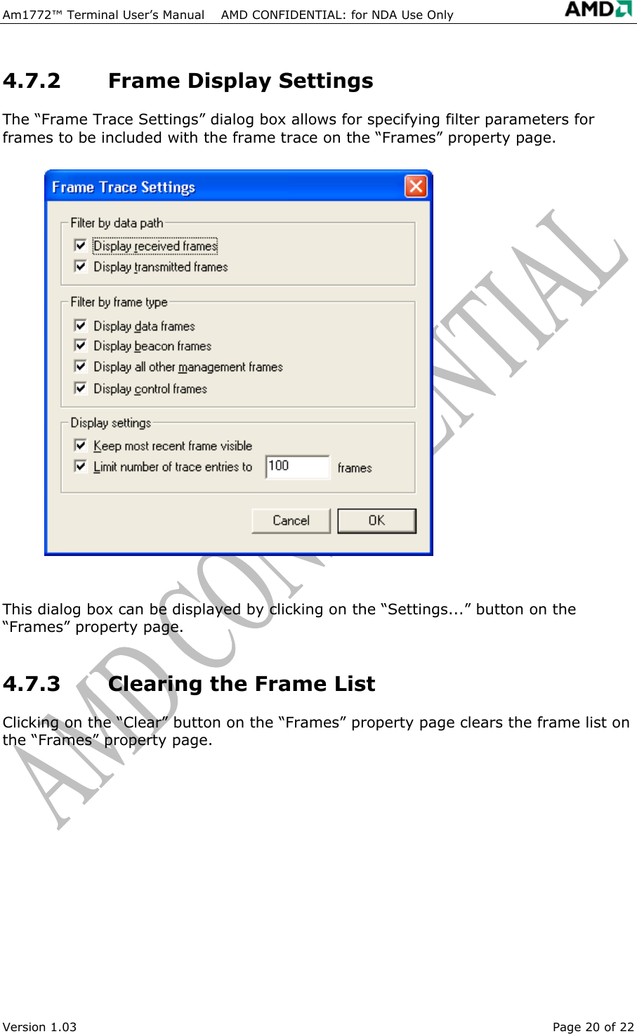 Am1772&trade; Terminal User&rsquo;s Manual    AMD CONFIDENTIAL: for NDA Use Only   4.7.2 Frame Display Settings The &ldquo;Frame Trace Settings&rdquo; dialog box allows for specifying filter parameters for frames to be included with the frame trace on the &ldquo;Frames&rdquo; property page.  This dialog box can be displayed by clicking on the &ldquo;Settings...&rdquo; button on the &ldquo;Frames&rdquo; property page. 4.7.3  Clearing the Frame List Clicking on the &ldquo;Clear&rdquo; button on the &ldquo;Frames&rdquo; property page clears the frame list on the &ldquo;Frames&rdquo; property page. Version 1.03  Page 20 of 22 